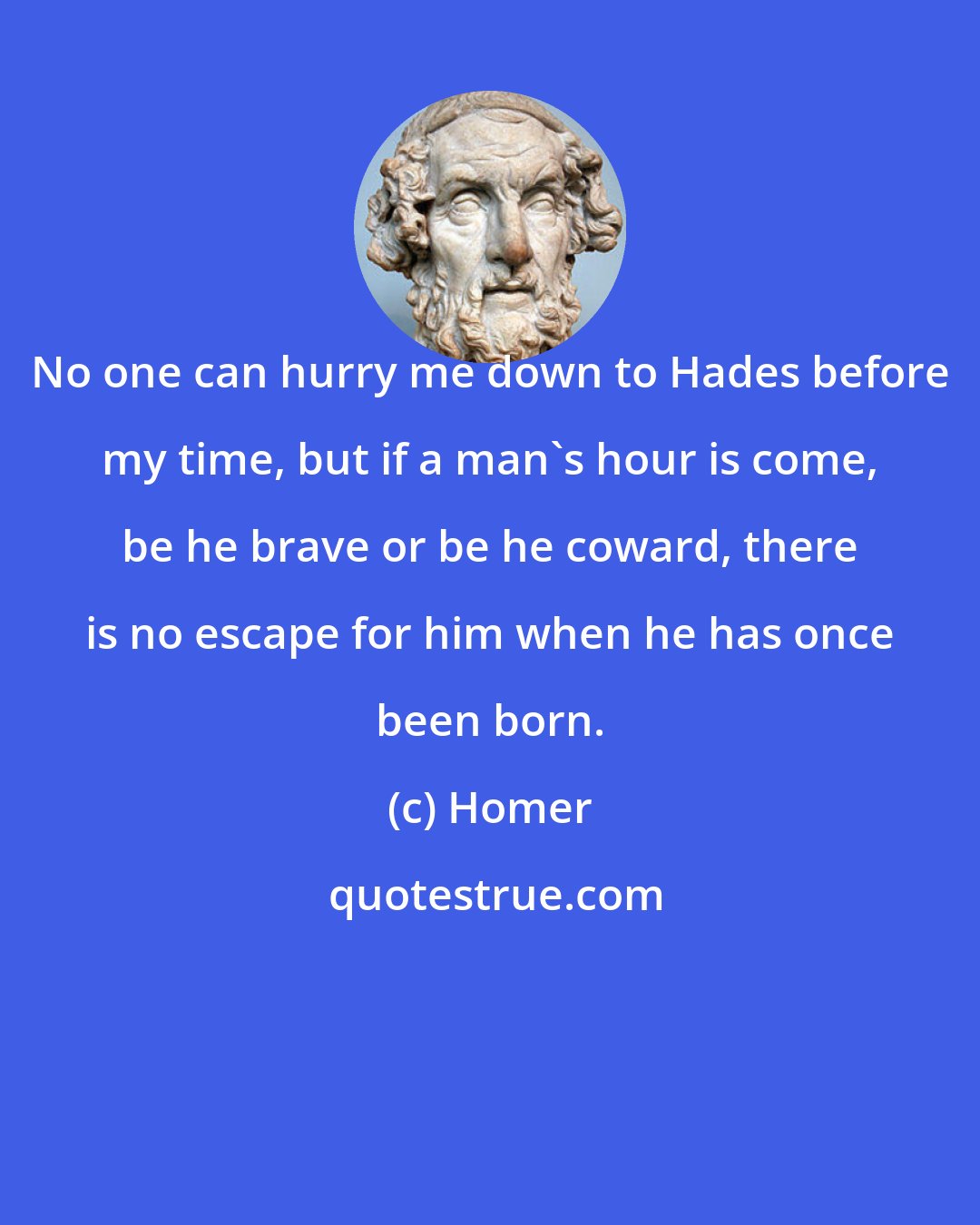 Homer: No one can hurry me down to Hades before my time, but if a man's hour is come, be he brave or be he coward, there is no escape for him when he has once been born.
