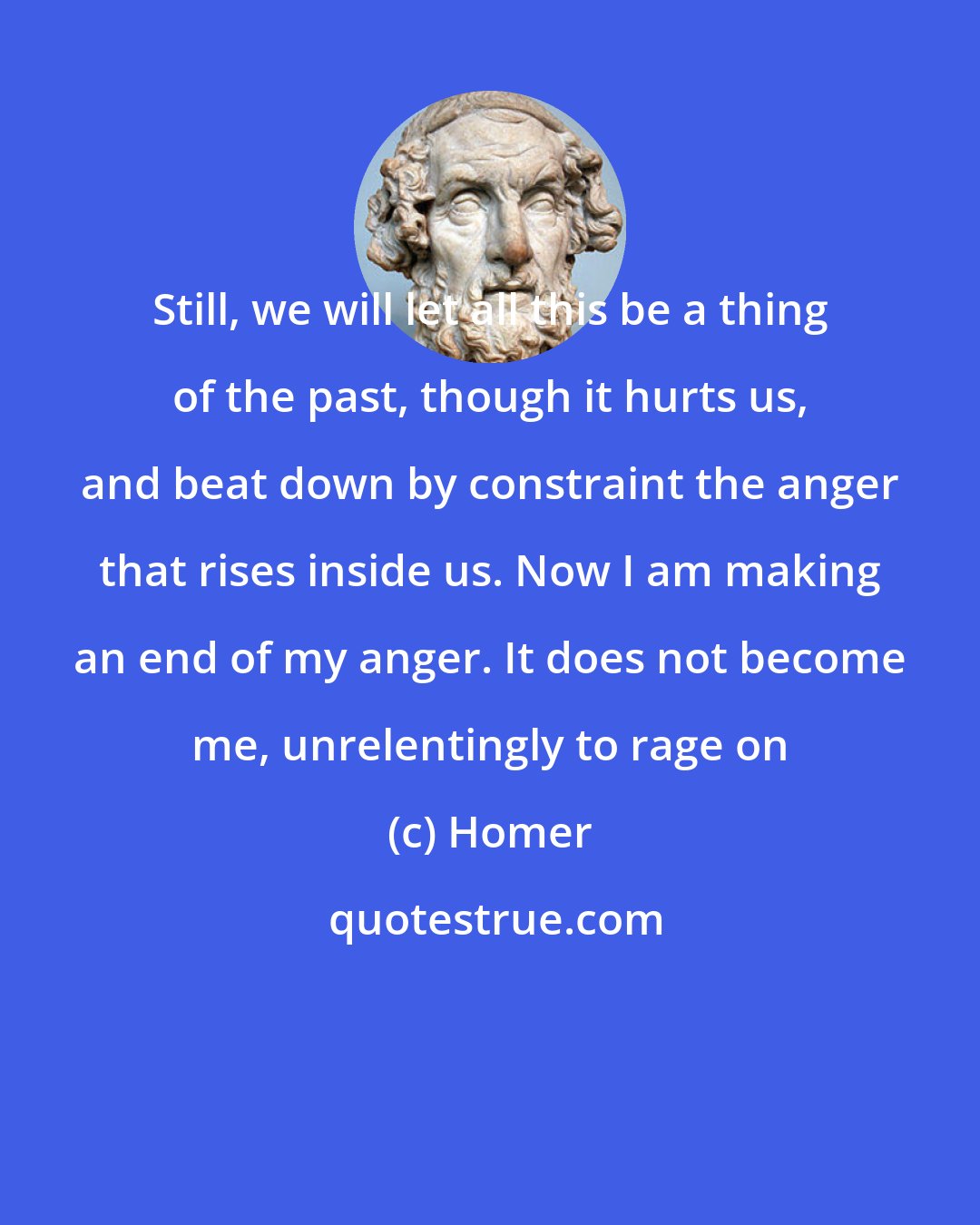 Homer: Still, we will let all this be a thing of the past, though it hurts us, and beat down by constraint the anger that rises inside us. Now I am making an end of my anger. It does not become me, unrelentingly to rage on