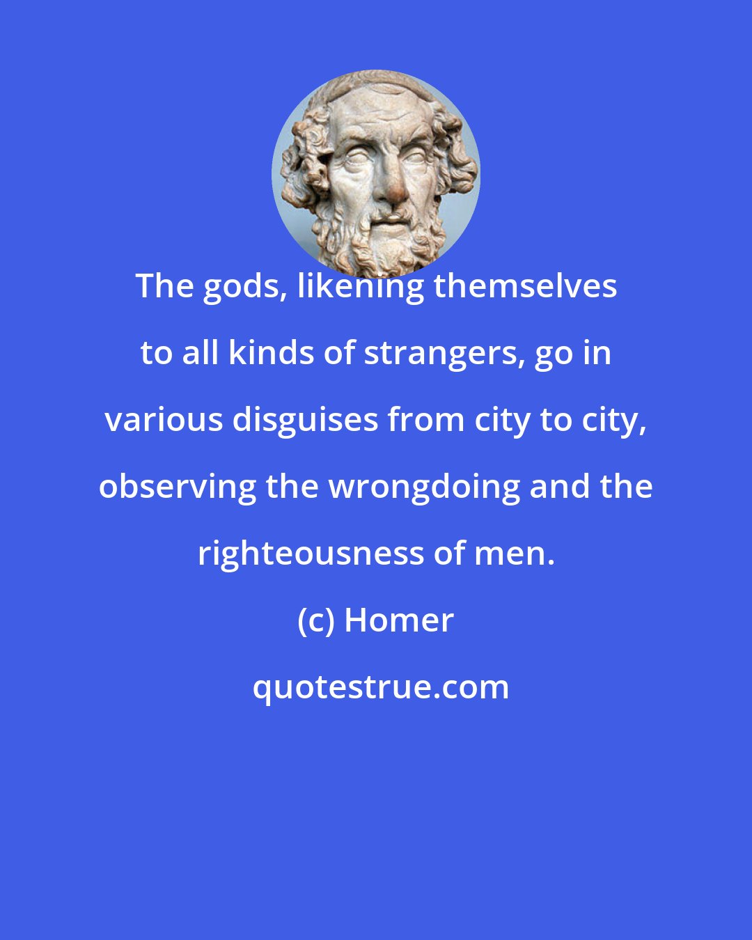 Homer: The gods, likening themselves to all kinds of strangers, go in various disguises from city to city, observing the wrongdoing and the righteousness of men.