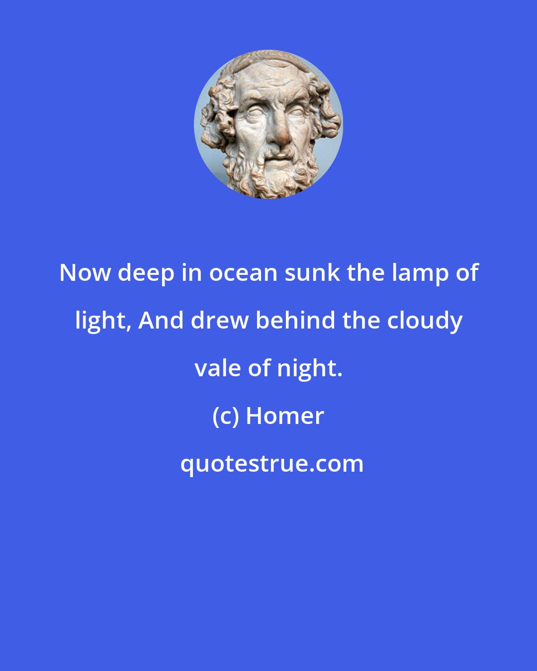 Homer: Now deep in ocean sunk the lamp of light, And drew behind the cloudy vale of night.