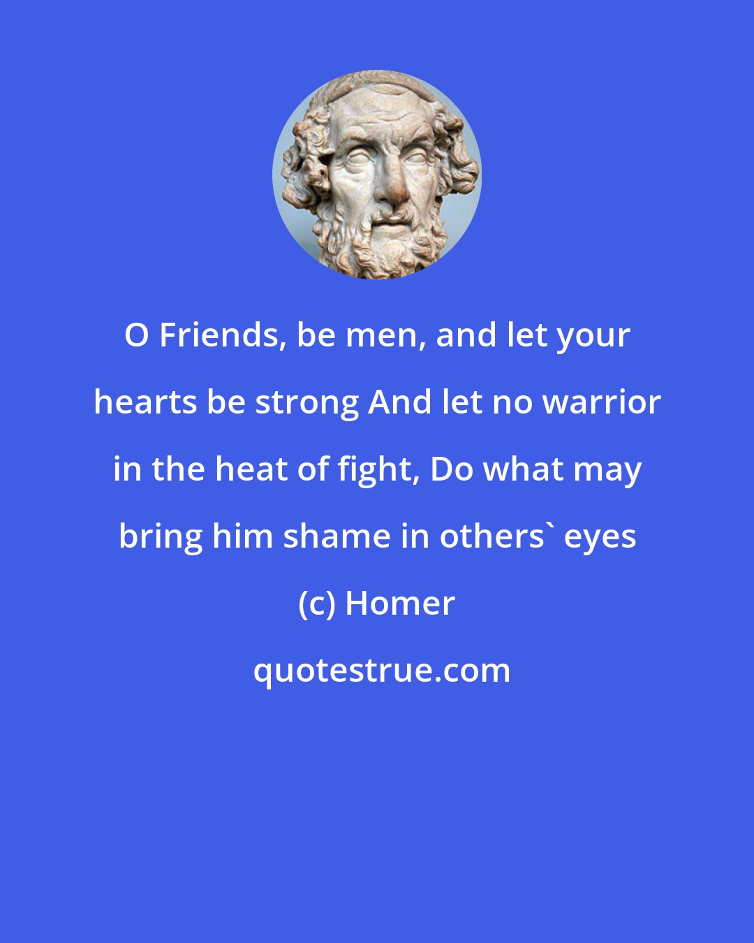 Homer: O Friends, be men, and let your hearts be strong And let no warrior in the heat of fight, Do what may bring him shame in others' eyes