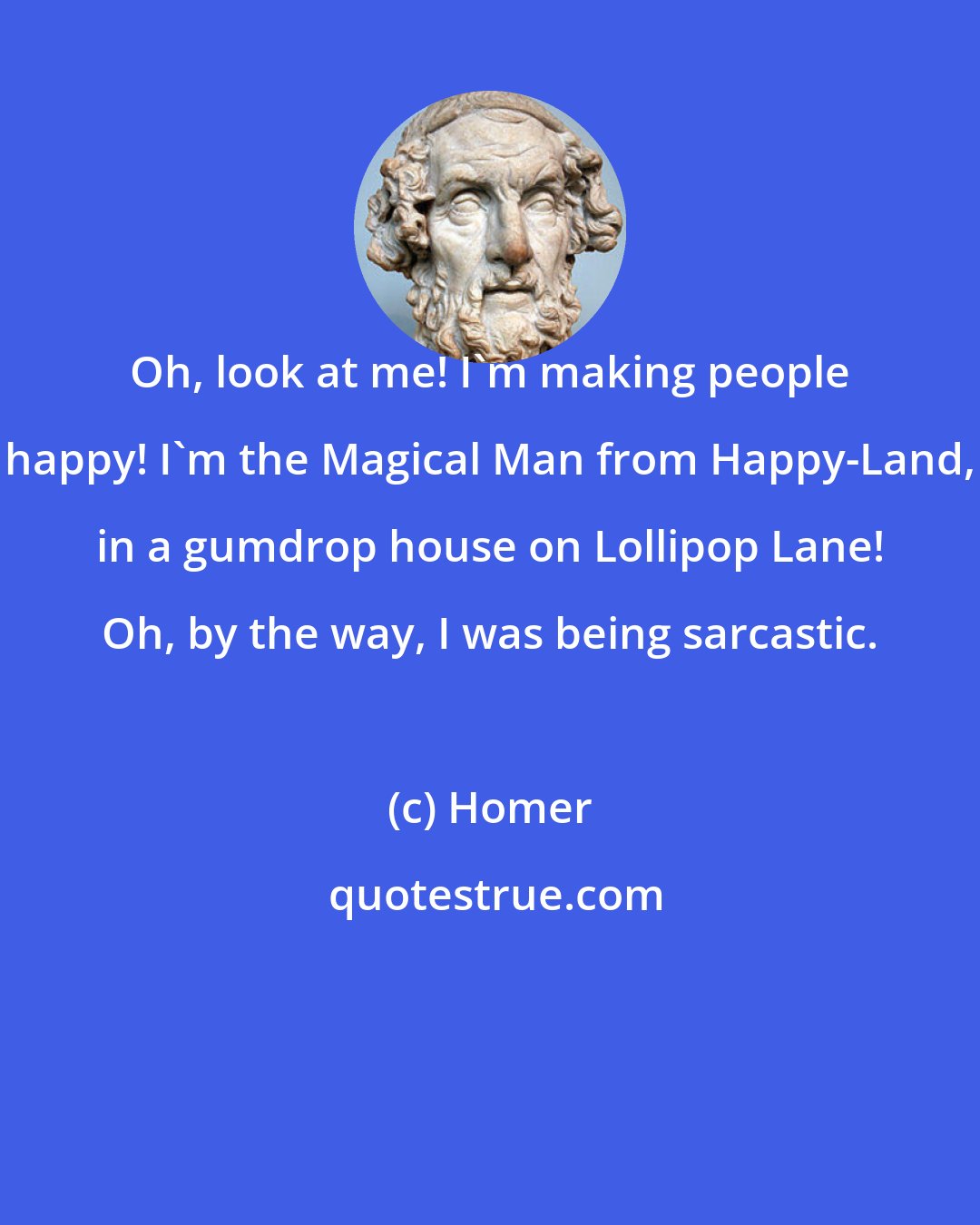 Homer: Oh, look at me! I'm making people happy! I'm the Magical Man from Happy-Land, in a gumdrop house on Lollipop Lane! Oh, by the way, I was being sarcastic.