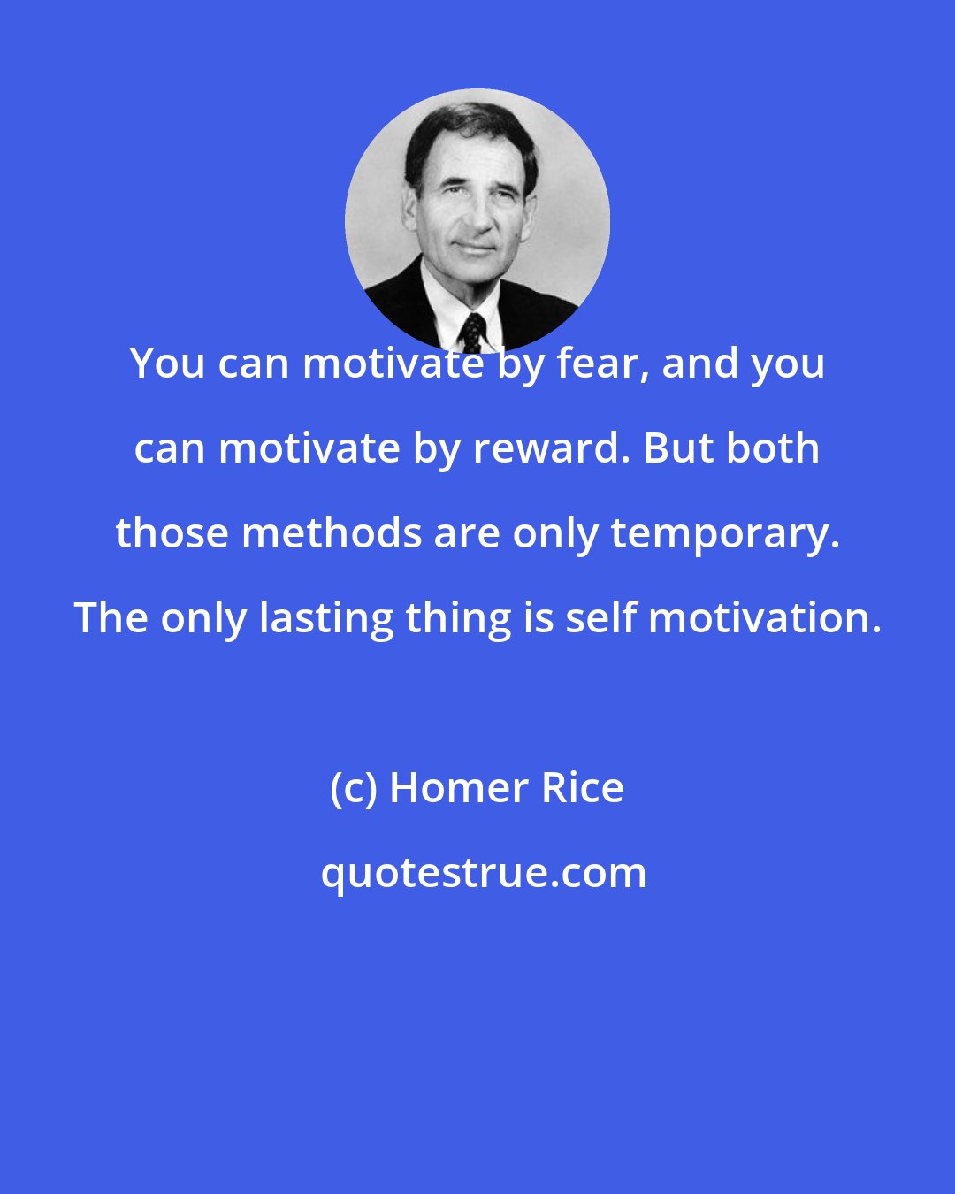 Homer Rice: You can motivate by fear, and you can motivate by reward. But both those methods are only temporary. The only lasting thing is self motivation.