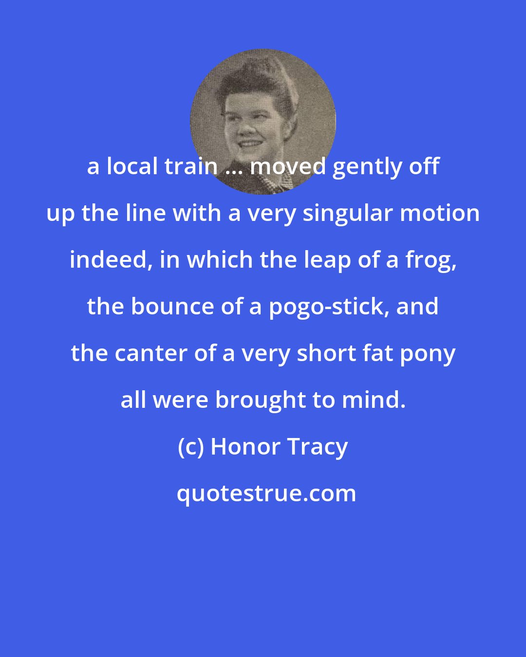 Honor Tracy: a local train ... moved gently off up the line with a very singular motion indeed, in which the leap of a frog, the bounce of a pogo-stick, and the canter of a very short fat pony all were brought to mind.