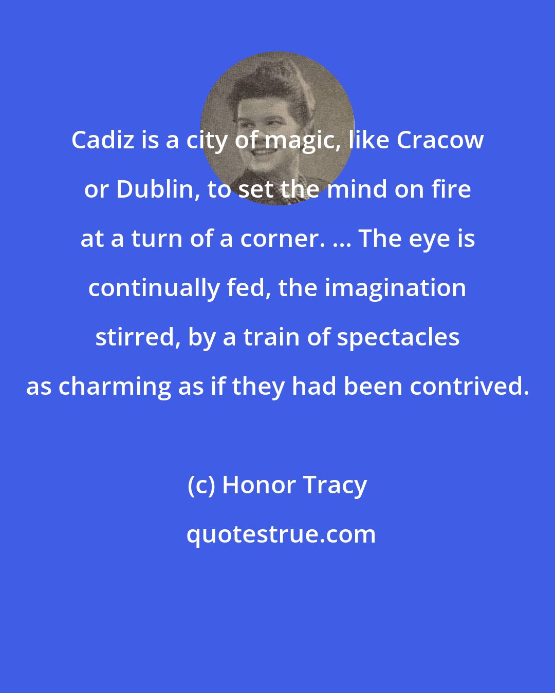 Honor Tracy: Cadiz is a city of magic, like Cracow or Dublin, to set the mind on fire at a turn of a corner. ... The eye is continually fed, the imagination stirred, by a train of spectacles as charming as if they had been contrived.