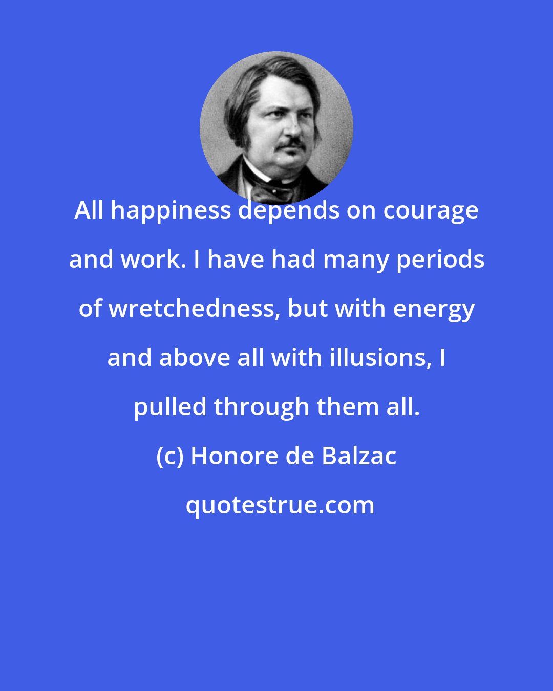 Honore de Balzac: All happiness depends on courage and work. I have had many periods of wretchedness, but with energy and above all with illusions, I pulled through them all.