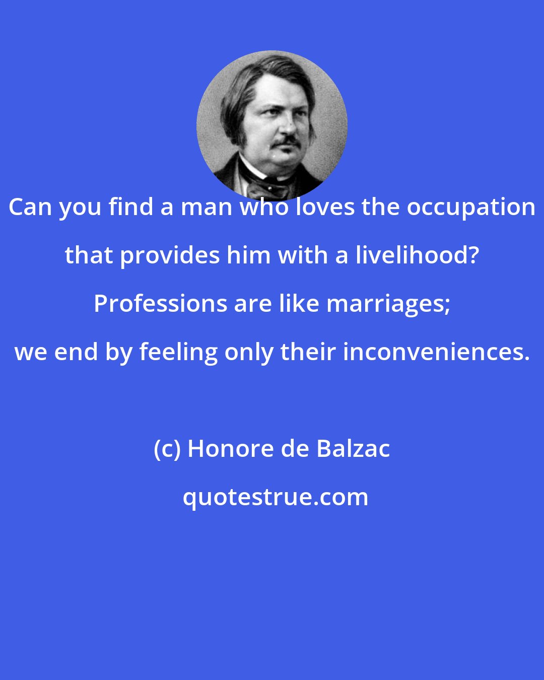 Honore de Balzac: Can you find a man who loves the occupation that provides him with a livelihood? Professions are like marriages; we end by feeling only their inconveniences.