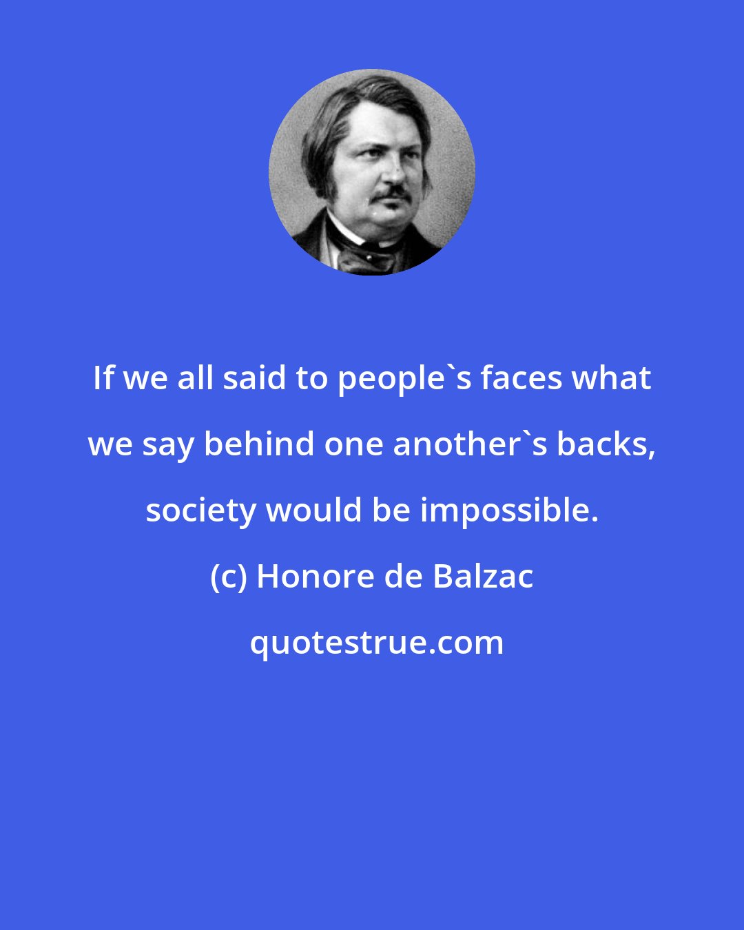 Honore de Balzac: If we all said to people's faces what we say behind one another's backs, society would be impossible.