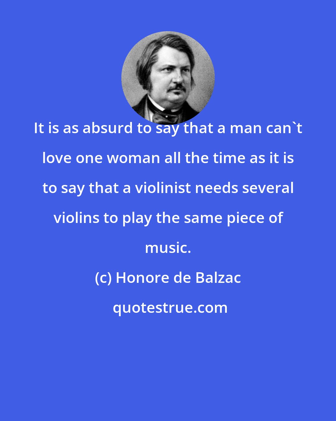 Honore de Balzac: It is as absurd to say that a man can't love one woman all the time as it is to say that a violinist needs several violins to play the same piece of music.
