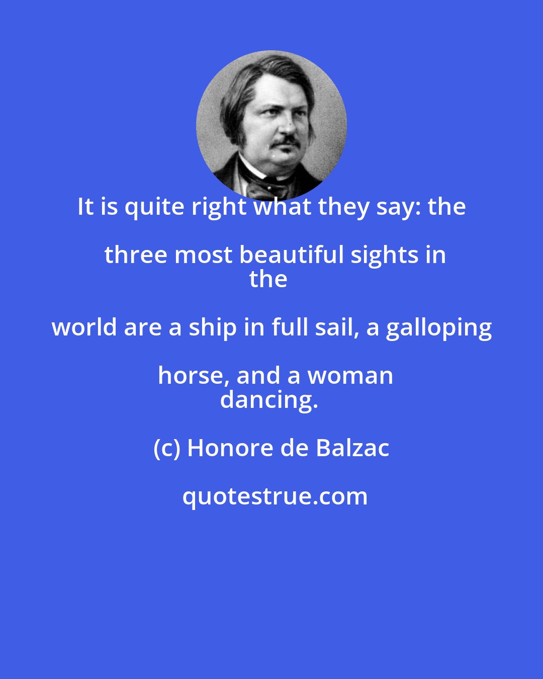 Honore de Balzac: It is quite right what they say: the three most beautiful sights in
the world are a ship in full sail, a galloping horse, and a woman
dancing.