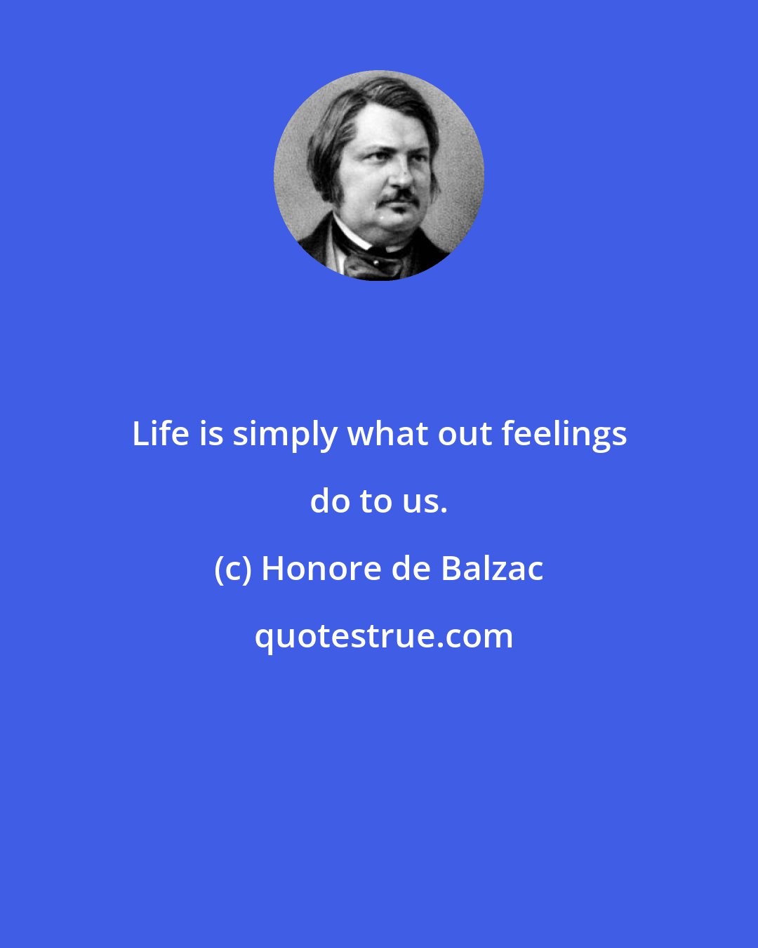 Honore de Balzac: Life is simply what out feelings do to us.