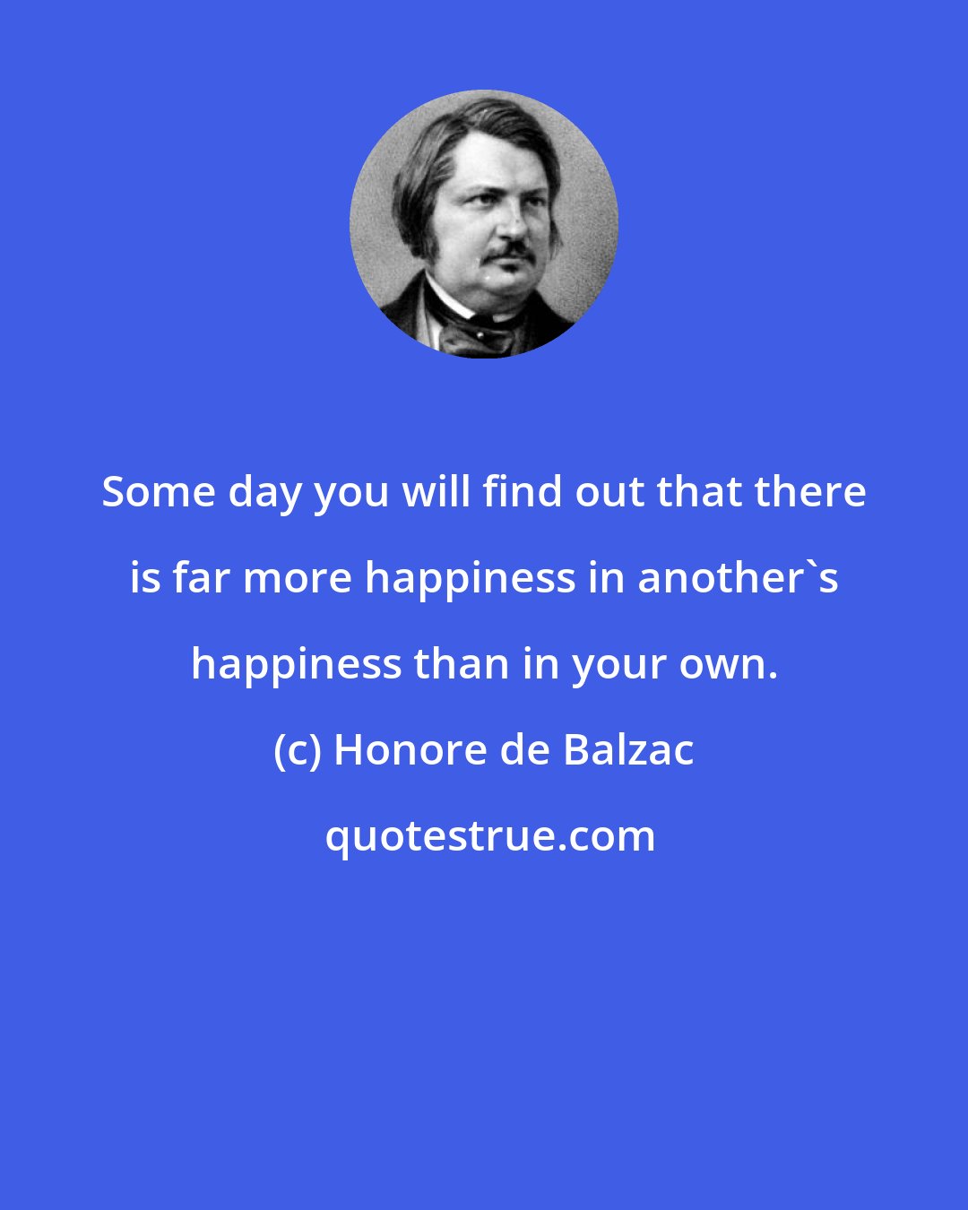 Honore de Balzac: Some day you will find out that there is far more happiness in another's happiness than in your own.