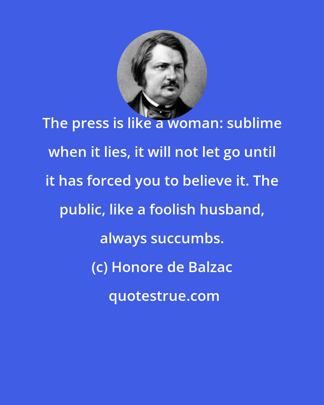 Honore de Balzac: The press is like a woman: sublime when it lies, it will not let go until it has forced you to believe it. The public, like a foolish husband, always succumbs.