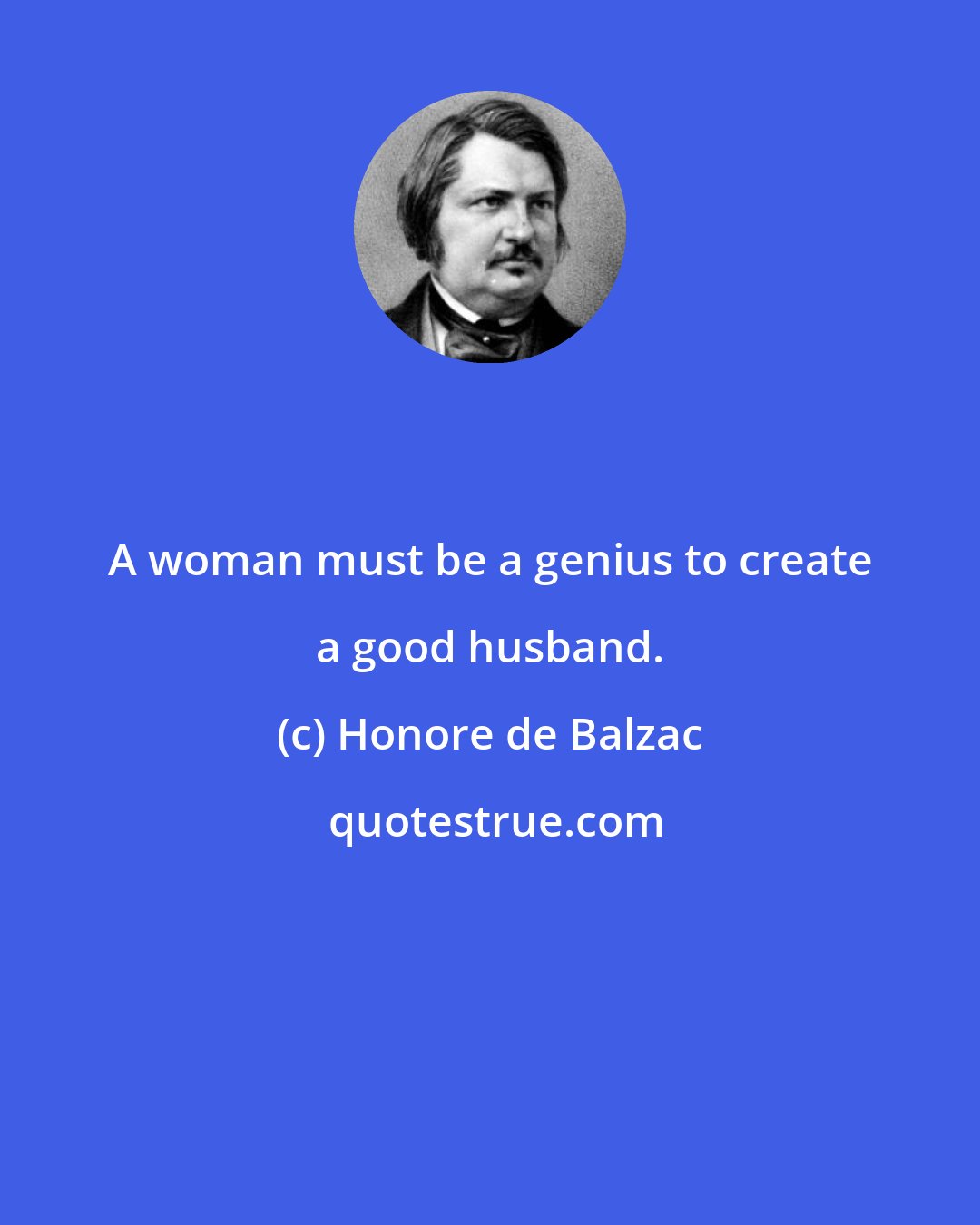 Honore de Balzac: A woman must be a genius to create a good husband.