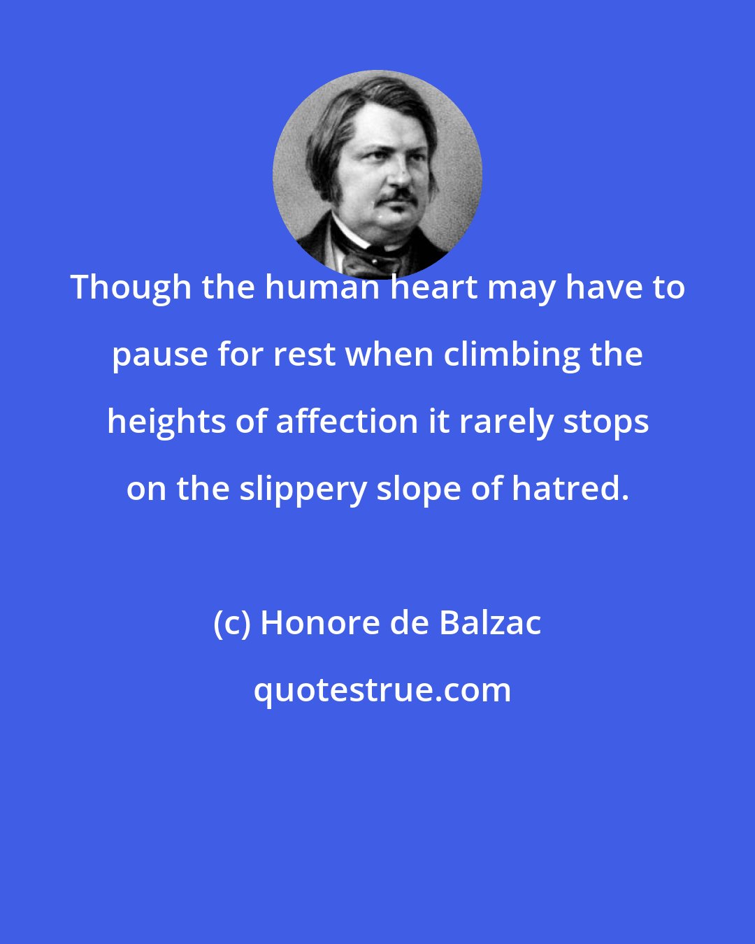 Honore de Balzac: Though the human heart may have to pause for rest when climbing the heights of affection it rarely stops on the slippery slope of hatred.