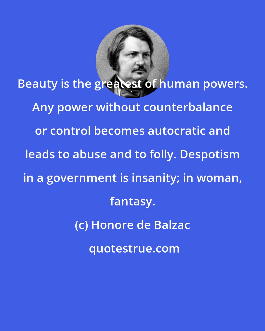 Honore de Balzac: Beauty is the greatest of human powers. Any power without counterbalance or control becomes autocratic and leads to abuse and to folly. Despotism in a government is insanity; in woman, fantasy.