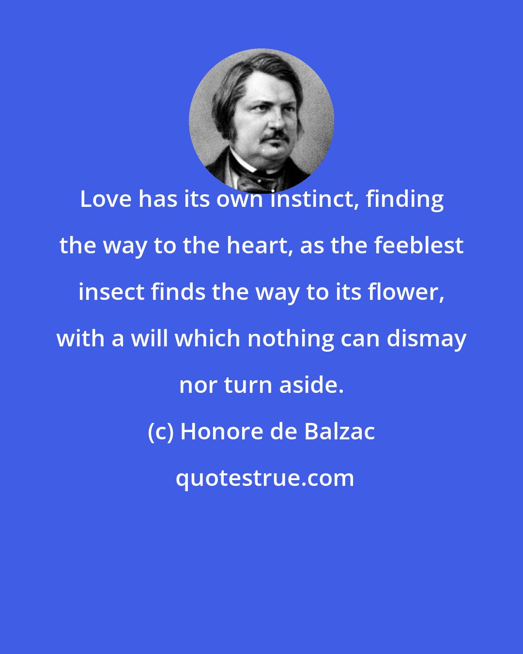 Honore de Balzac: Love has its own instinct, finding the way to the heart, as the feeblest insect finds the way to its flower, with a will which nothing can dismay nor turn aside.