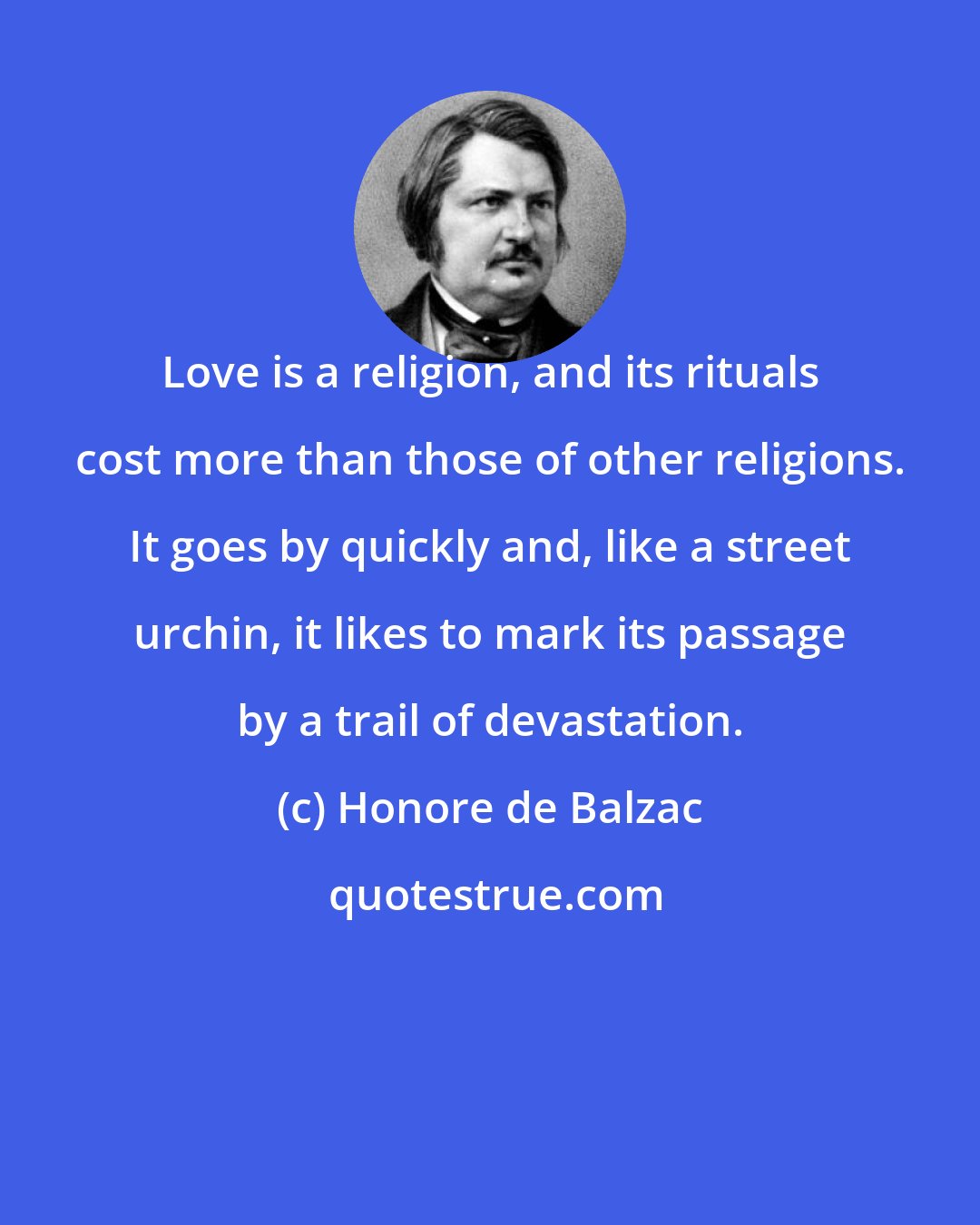 Honore de Balzac: Love is a religion, and its rituals cost more than those of other religions. It goes by quickly and, like a street urchin, it likes to mark its passage by a trail of devastation.