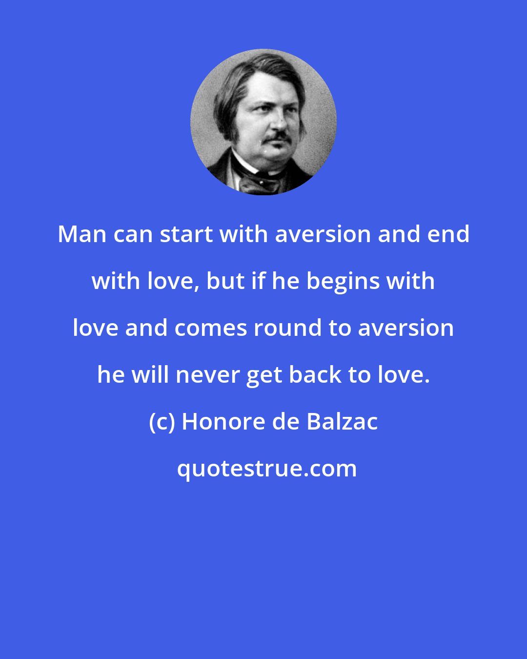 Honore de Balzac: Man can start with aversion and end with love, but if he begins with love and comes round to aversion he will never get back to love.