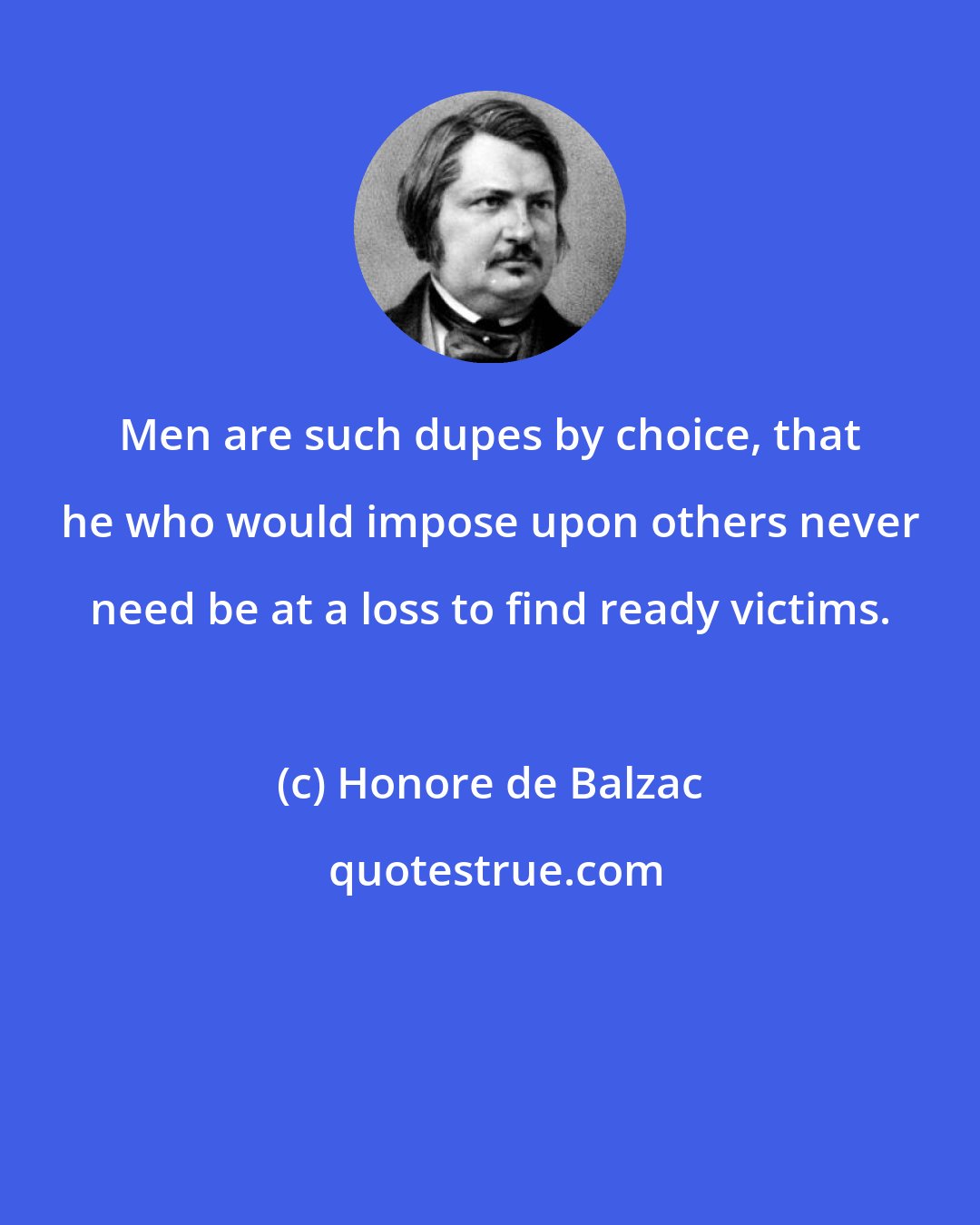 Honore de Balzac: Men are such dupes by choice, that he who would impose upon others never need be at a loss to find ready victims.