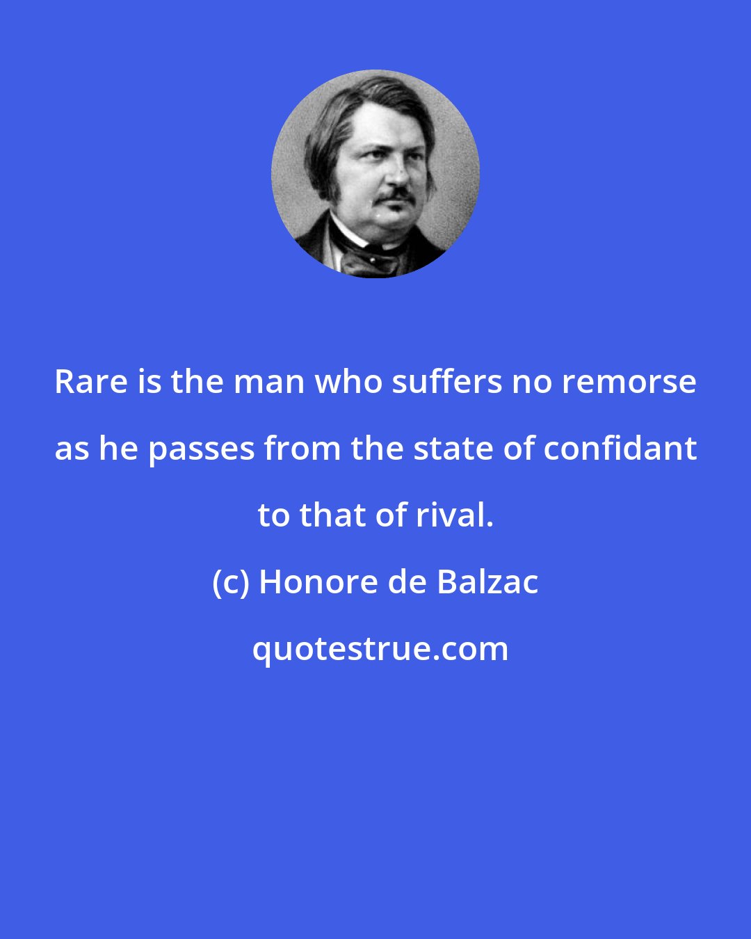 Honore de Balzac: Rare is the man who suffers no remorse as he passes from the state of confidant to that of rival.