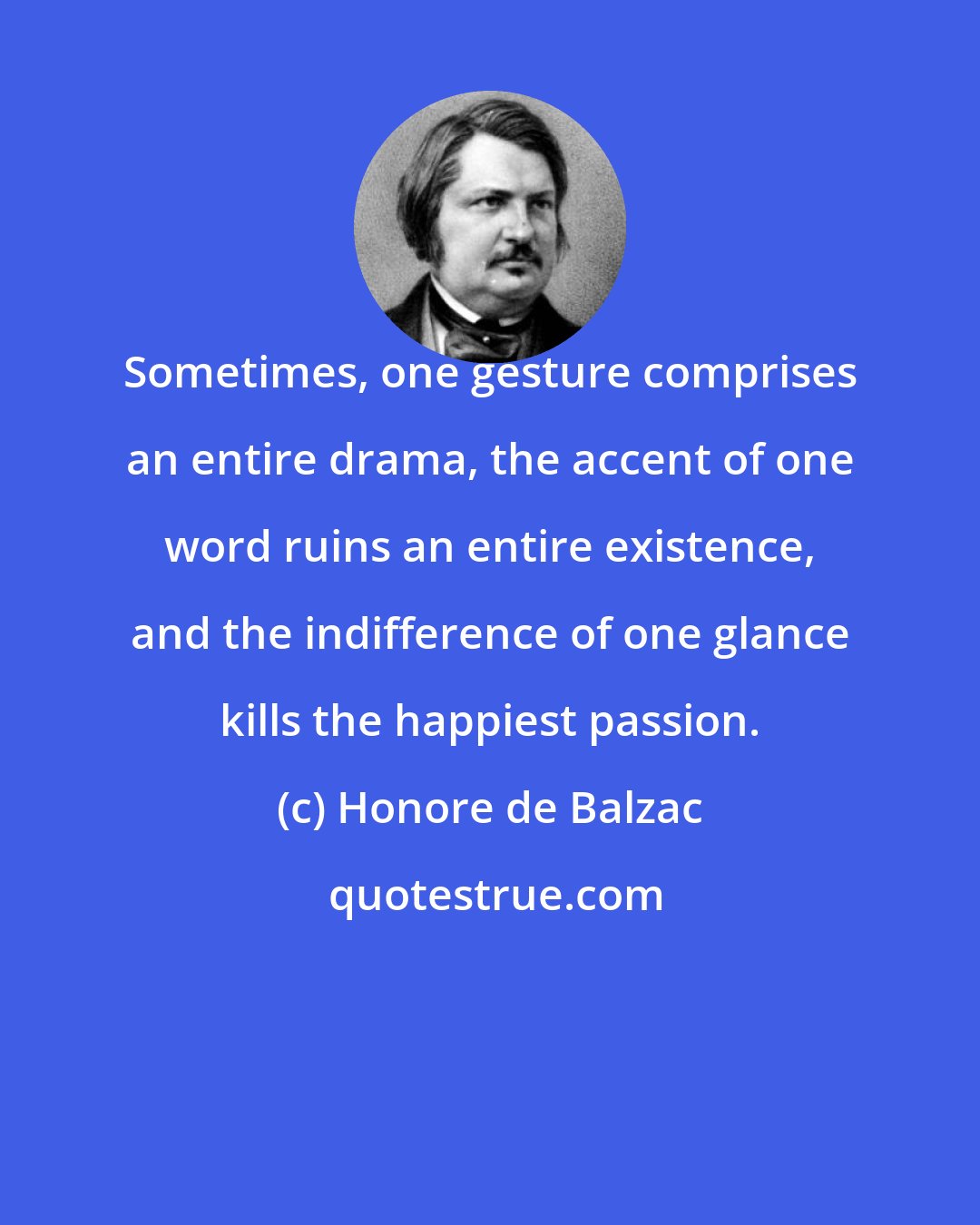 Honore de Balzac: Sometimes, one gesture comprises an entire drama, the accent of one word ruins an entire existence, and the indifference of one glance kills the happiest passion.