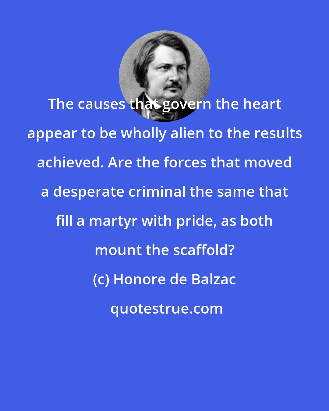 Honore de Balzac: The causes that govern the heart appear to be wholly alien to the results achieved. Are the forces that moved a desperate criminal the same that fill a martyr with pride, as both mount the scaffold?