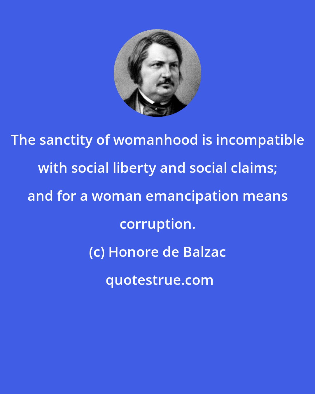 Honore de Balzac: The sanctity of womanhood is incompatible with social liberty and social claims; and for a woman emancipation means corruption.