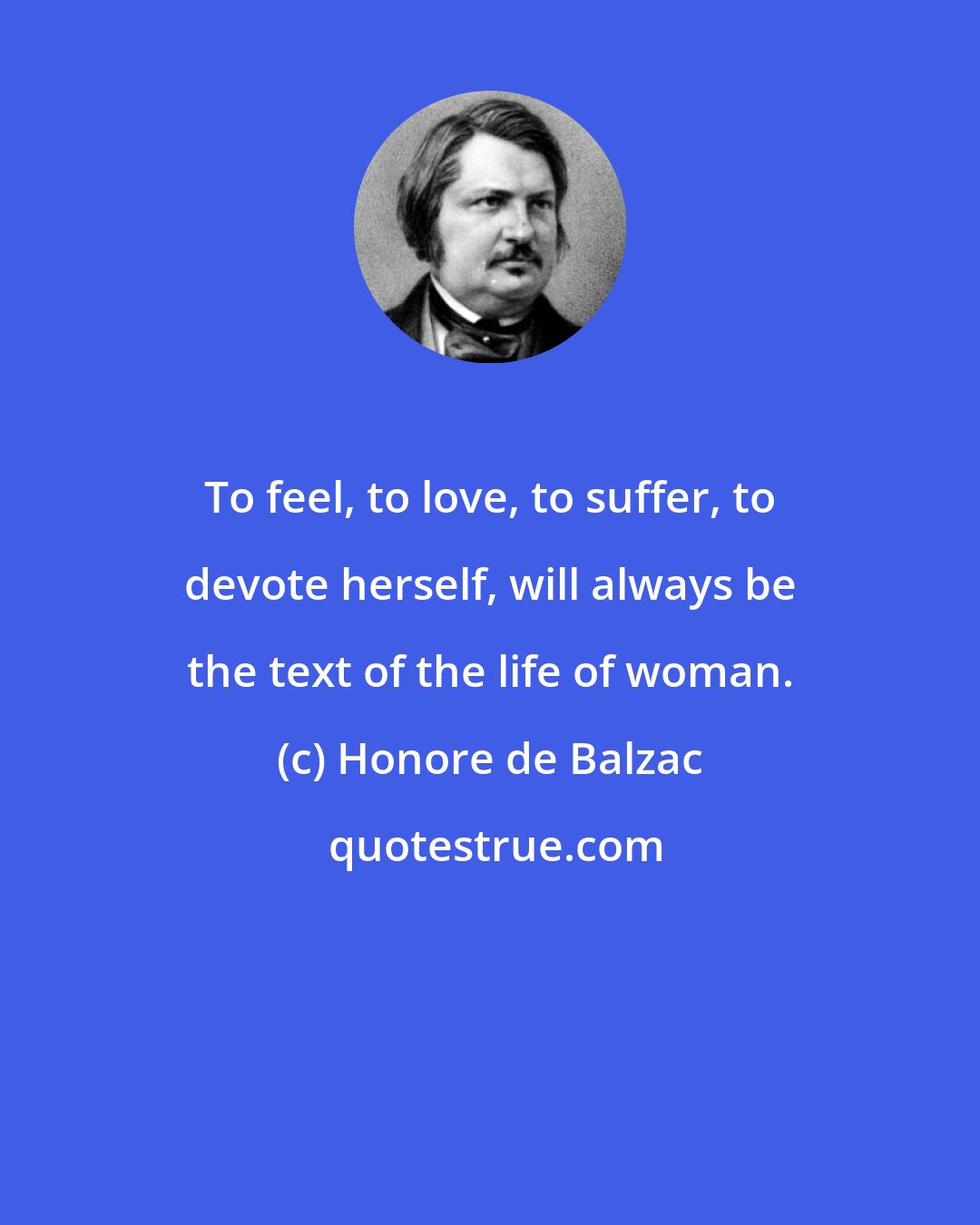 Honore de Balzac: To feel, to love, to suffer, to devote herself, will always be the text of the life of woman.