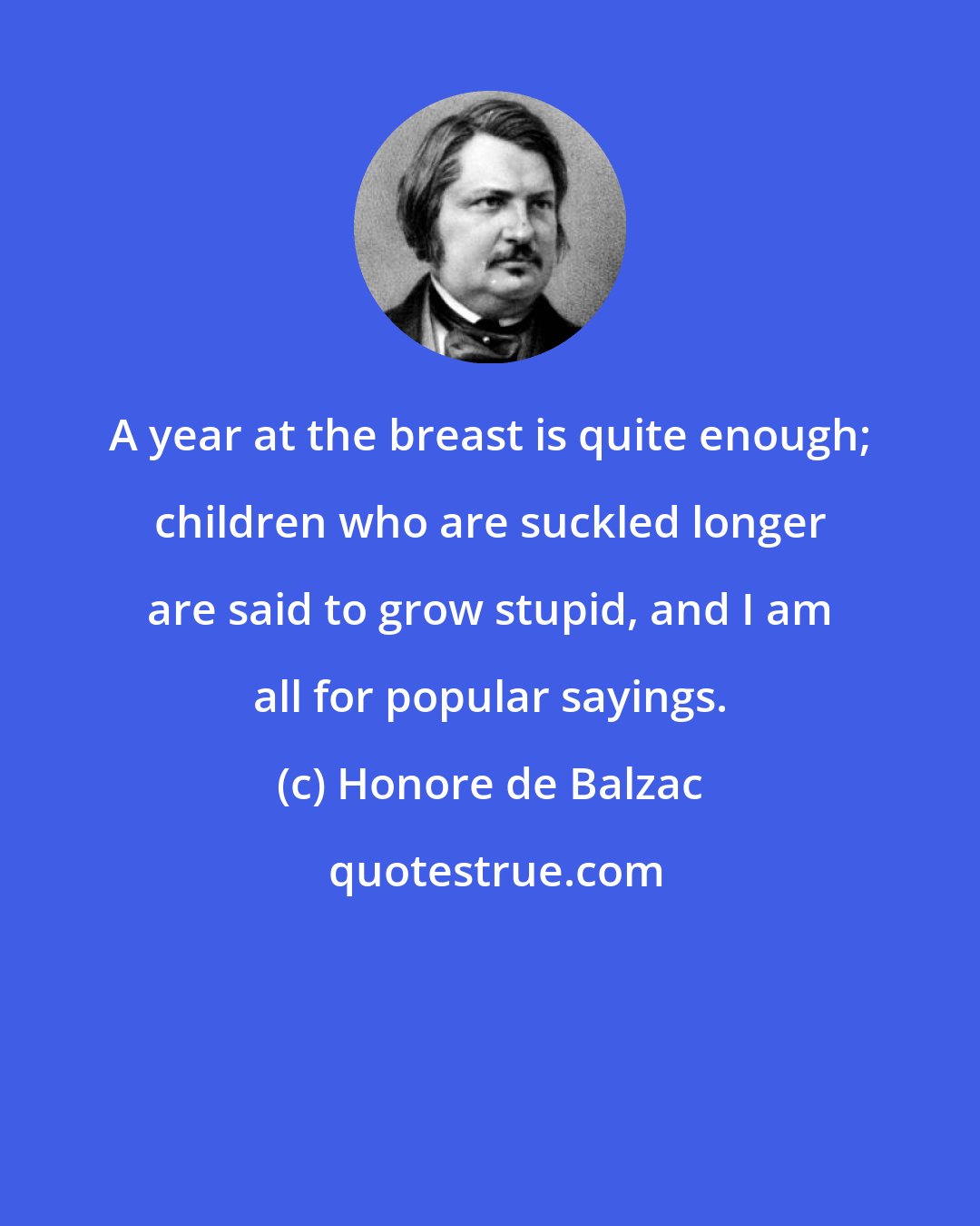 Honore de Balzac: A year at the breast is quite enough; children who are suckled longer are said to grow stupid, and I am all for popular sayings.