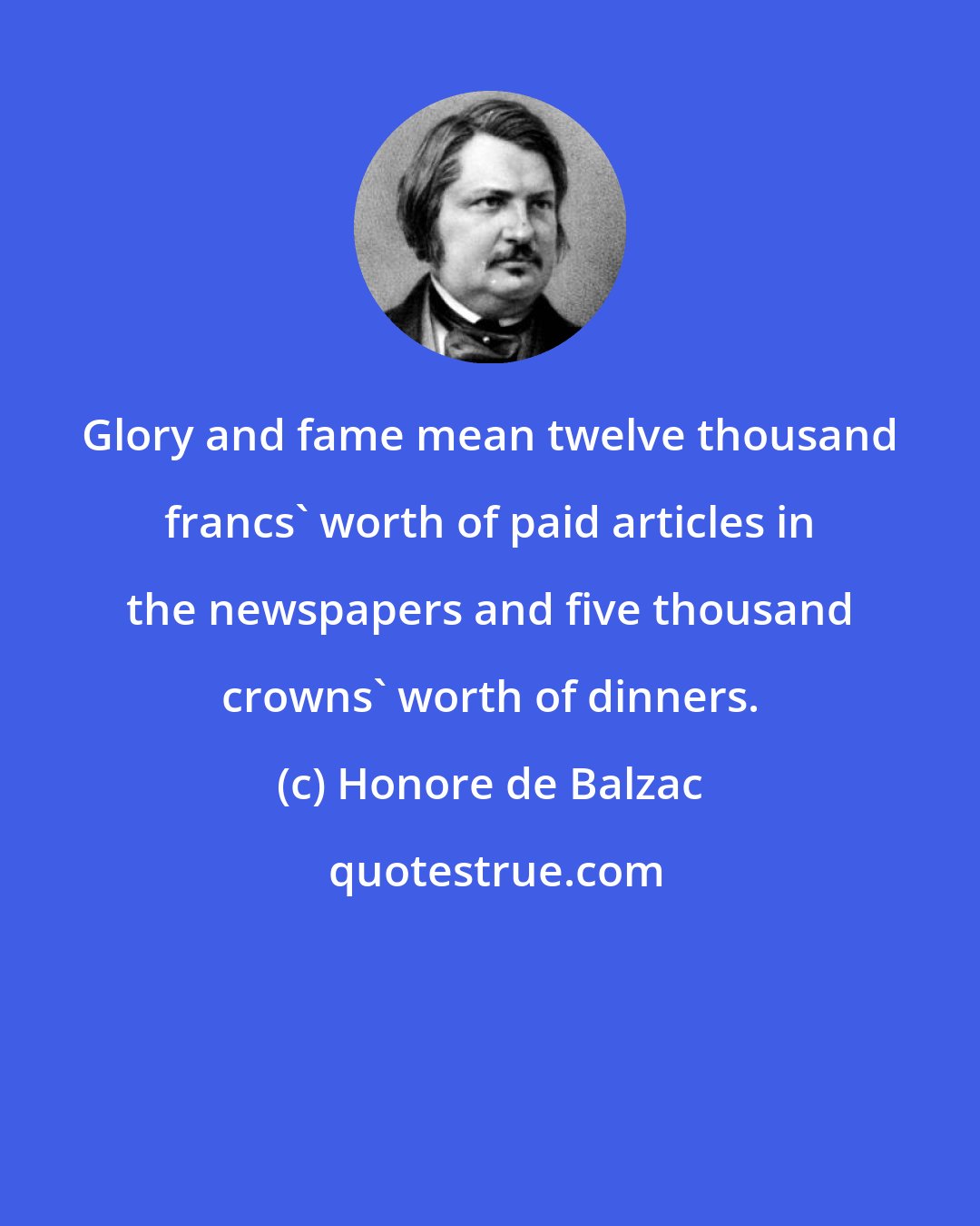 Honore de Balzac: Glory and fame mean twelve thousand francs' worth of paid articles in the newspapers and five thousand crowns' worth of dinners.