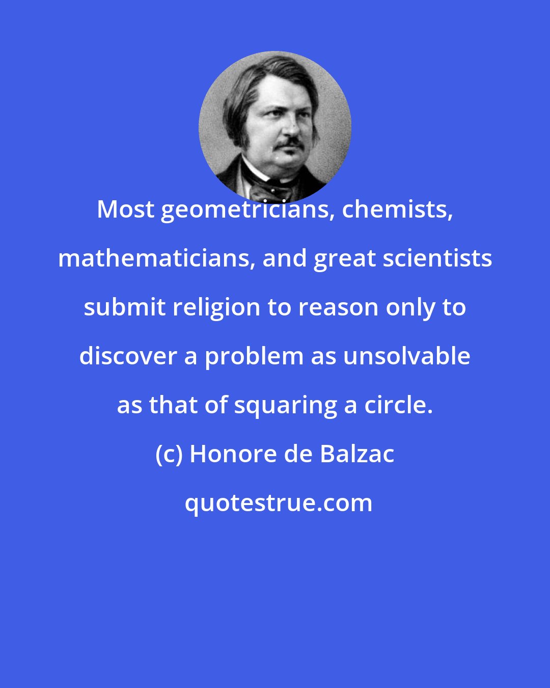 Honore de Balzac: Most geometricians, chemists, mathematicians, and great scientists submit religion to reason only to discover a problem as unsolvable as that of squaring a circle.