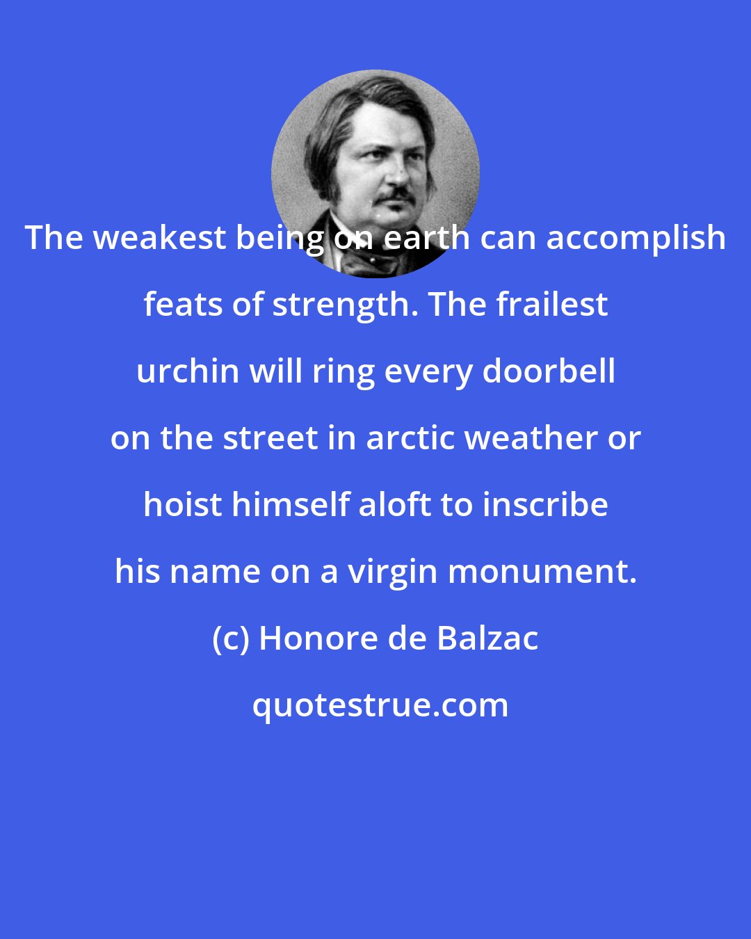 Honore de Balzac: The weakest being on earth can accomplish feats of strength. The frailest urchin will ring every doorbell on the street in arctic weather or hoist himself aloft to inscribe his name on a virgin monument.