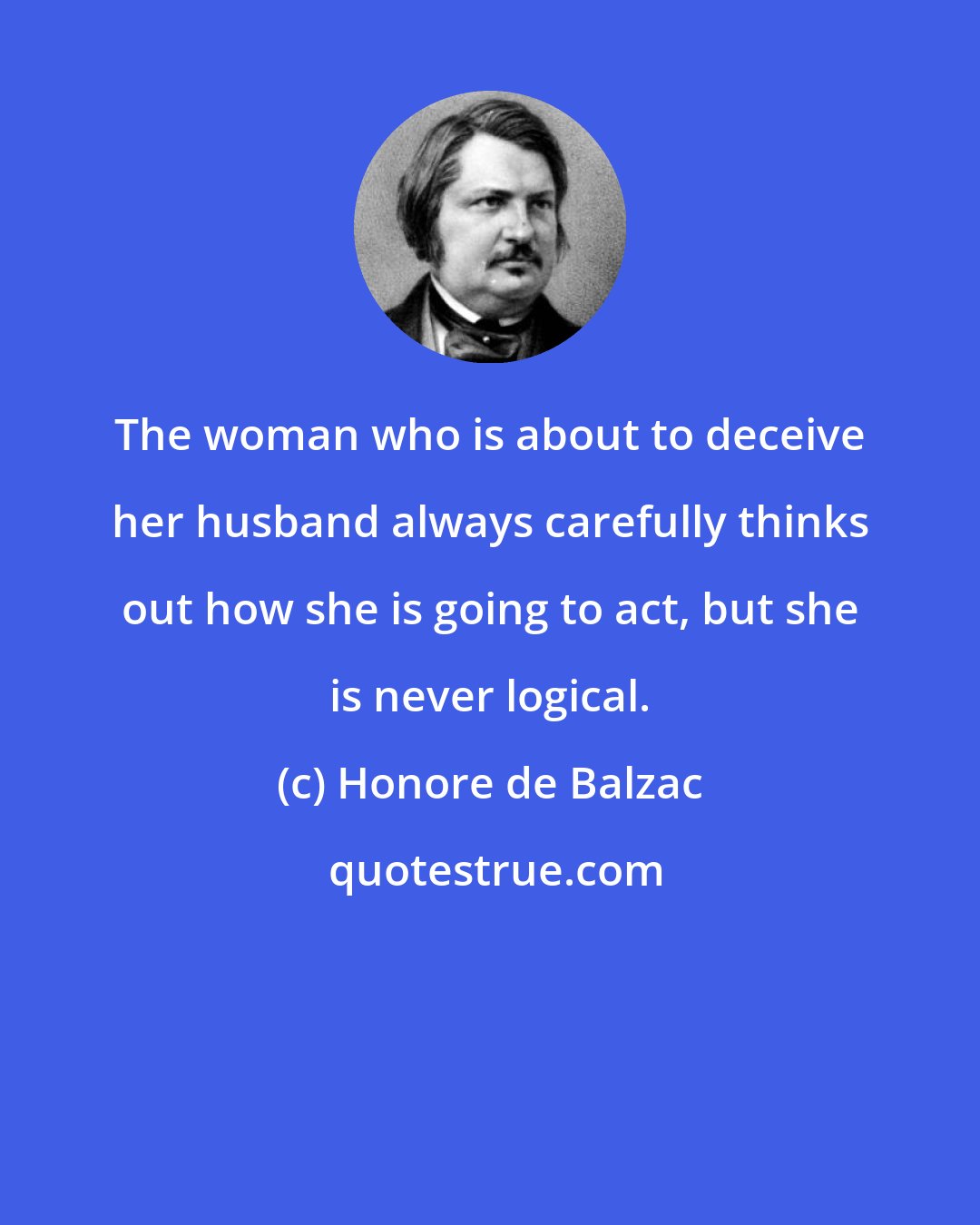 Honore de Balzac: The woman who is about to deceive her husband always carefully thinks out how she is going to act, but she is never logical.