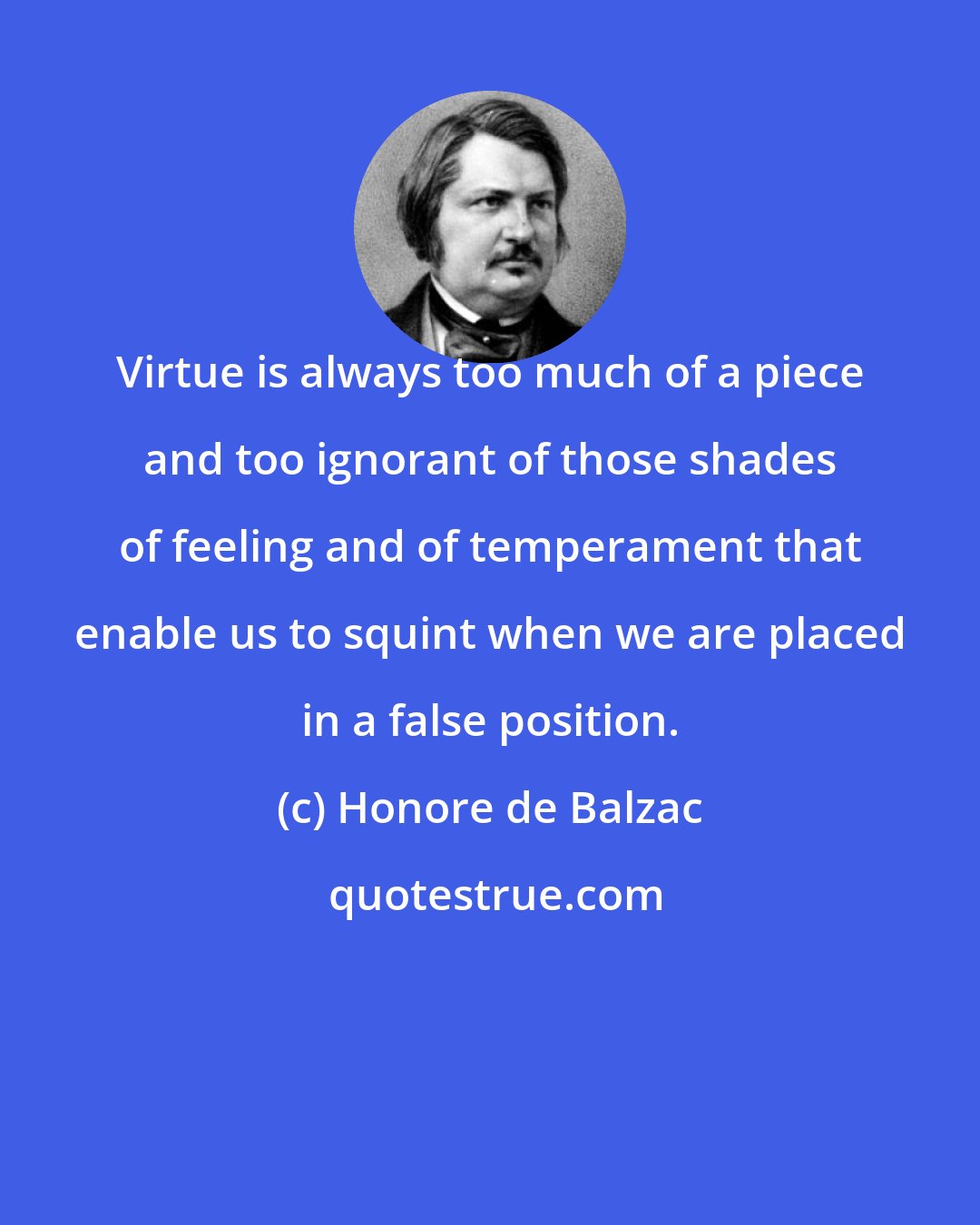 Honore de Balzac: Virtue is always too much of a piece and too ignorant of those shades of feeling and of temperament that enable us to squint when we are placed in a false position.