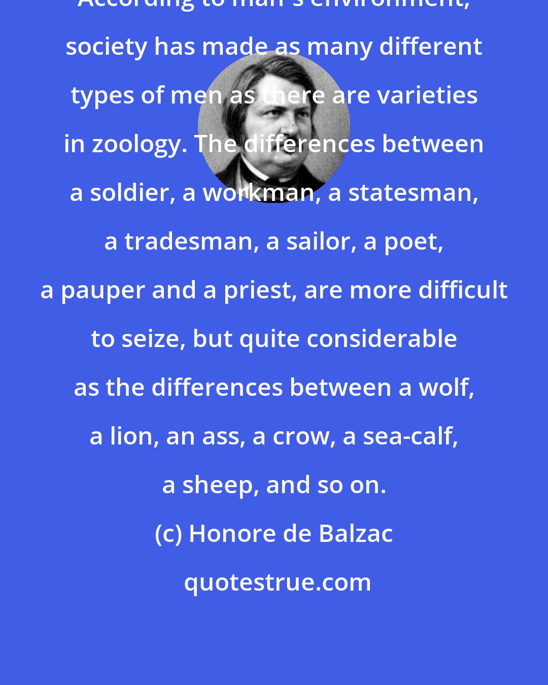 Honore de Balzac: According to man's environment, society has made as many different types of men as there are varieties in zoology. The differences between a soldier, a workman, a statesman, a tradesman, a sailor, a poet, a pauper and a priest, are more difficult to seize, but quite considerable as the differences between a wolf, a lion, an ass, a crow, a sea-calf, a sheep, and so on.