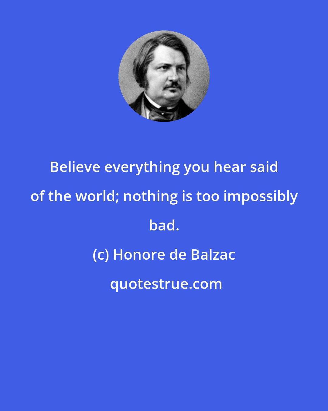 Honore de Balzac: Believe everything you hear said of the world; nothing is too impossibly bad.