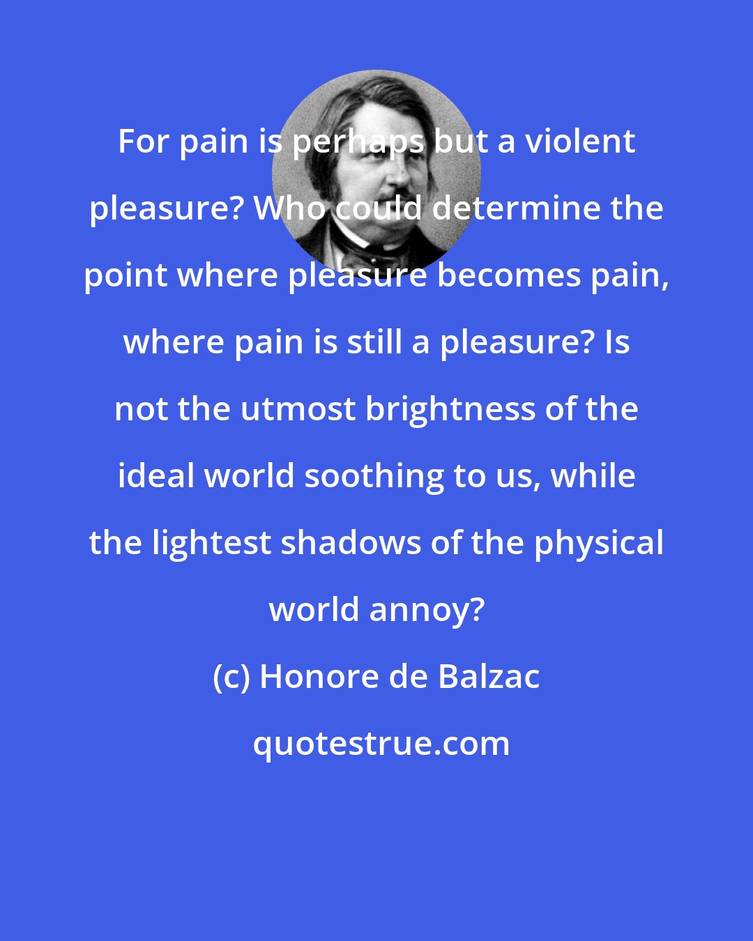 Honore de Balzac: For pain is perhaps but a violent pleasure? Who could determine the point where pleasure becomes pain, where pain is still a pleasure? Is not the utmost brightness of the ideal world soothing to us, while the lightest shadows of the physical world annoy?