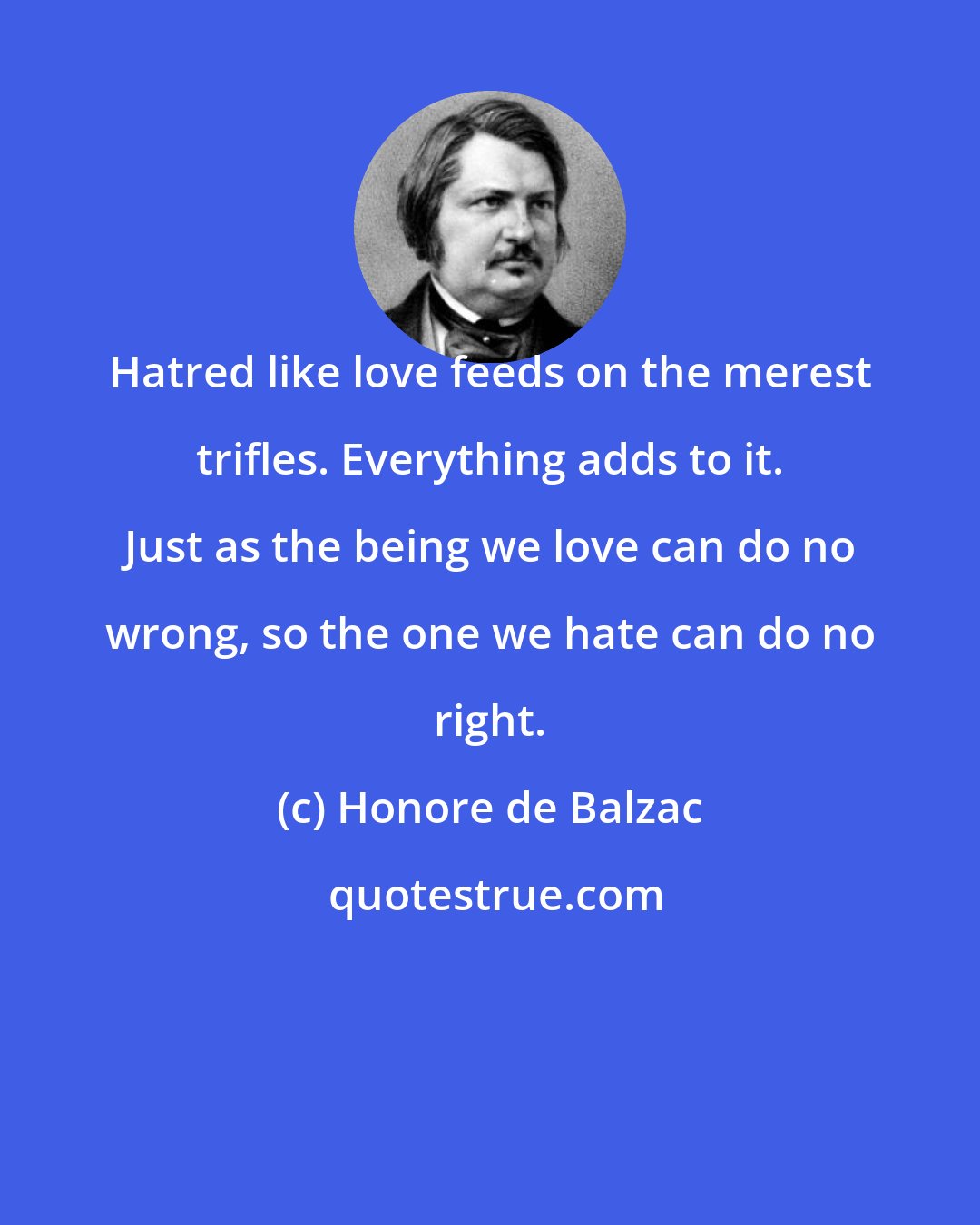 Honore de Balzac: Hatred like love feeds on the merest trifles. Everything adds to it. Just as the being we love can do no wrong, so the one we hate can do no right.