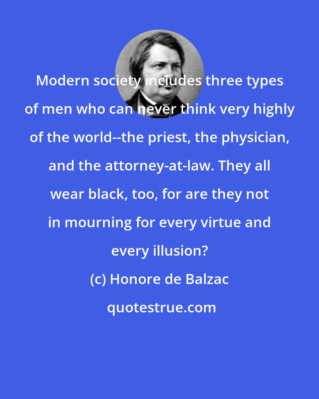 Honore de Balzac: Modern society includes three types of men who can never think very highly of the world--the priest, the physician, and the attorney-at-law. They all wear black, too, for are they not in mourning for every virtue and every illusion?