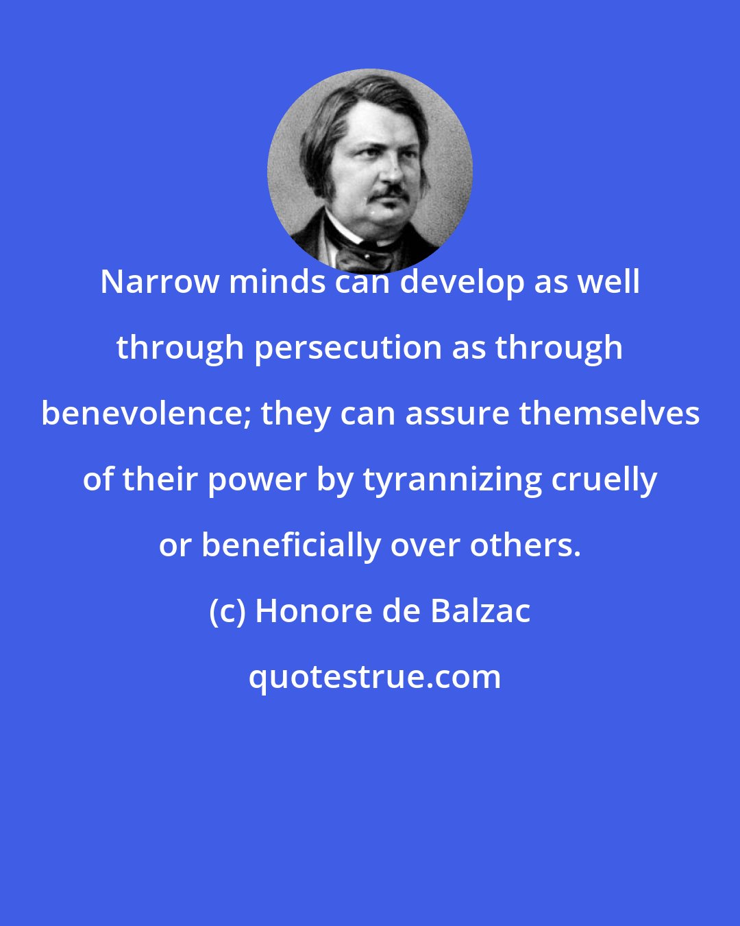 Honore de Balzac: Narrow minds can develop as well through persecution as through benevolence; they can assure themselves of their power by tyrannizing cruelly or beneficially over others.