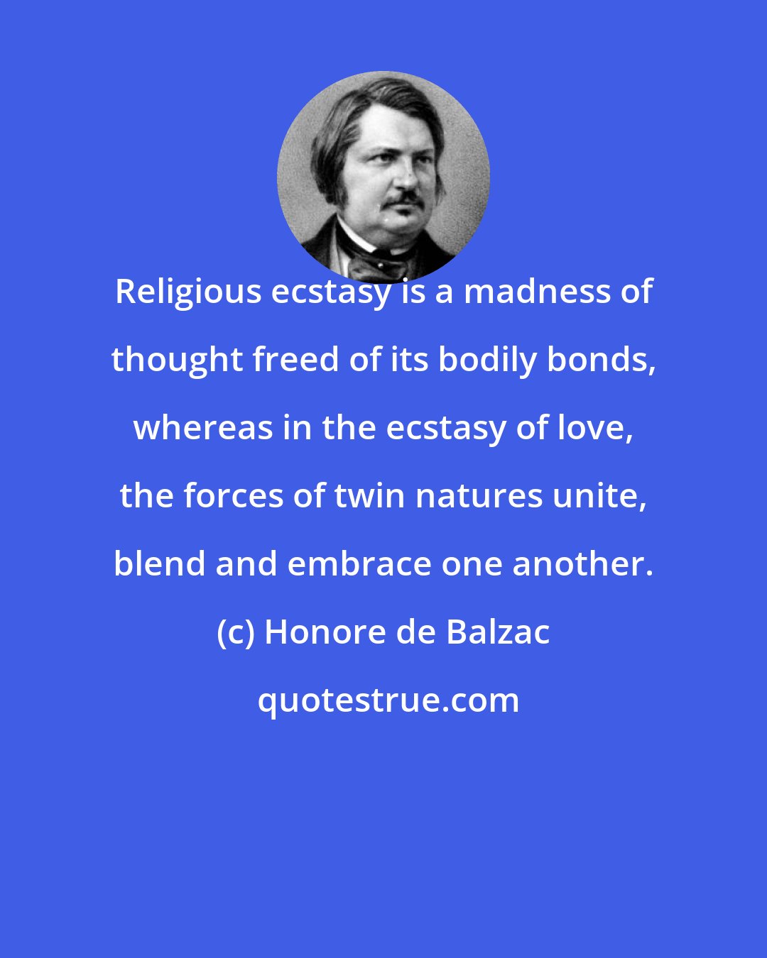 Honore de Balzac: Religious ecstasy is a madness of thought freed of its bodily bonds, whereas in the ecstasy of love, the forces of twin natures unite, blend and embrace one another.