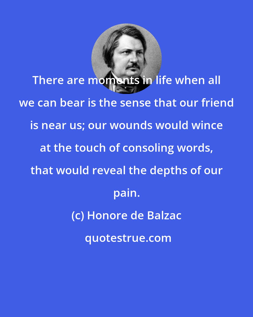 Honore de Balzac: There are moments in life when all we can bear is the sense that our friend is near us; our wounds would wince at the touch of consoling words, that would reveal the depths of our pain.