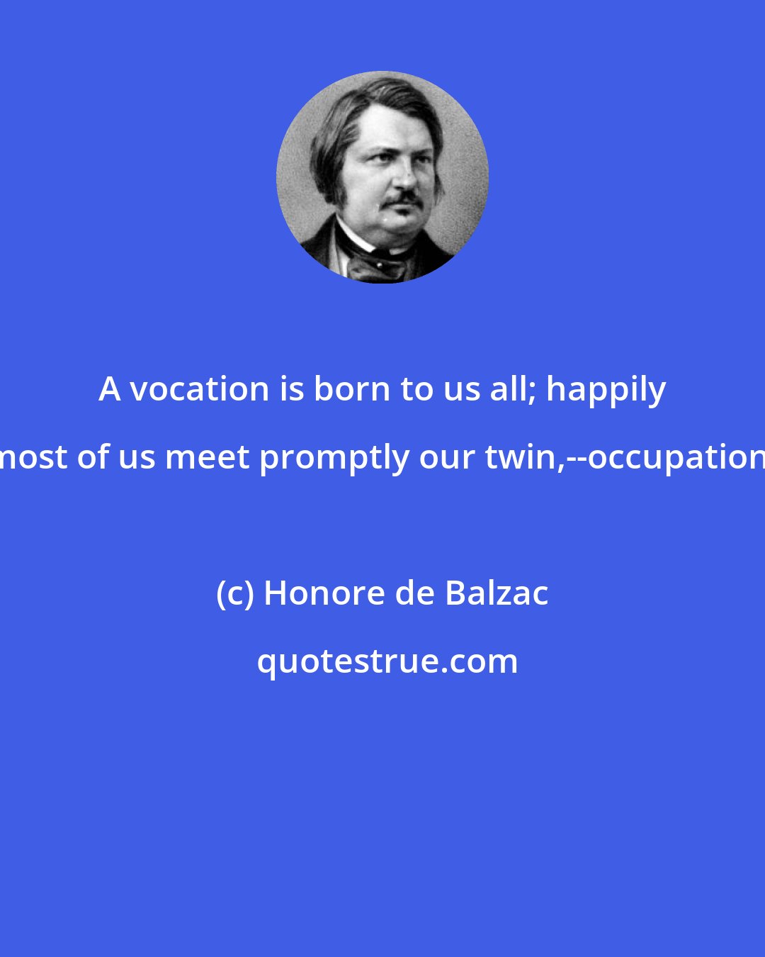 Honore de Balzac: A vocation is born to us all; happily most of us meet promptly our twin,--occupation.