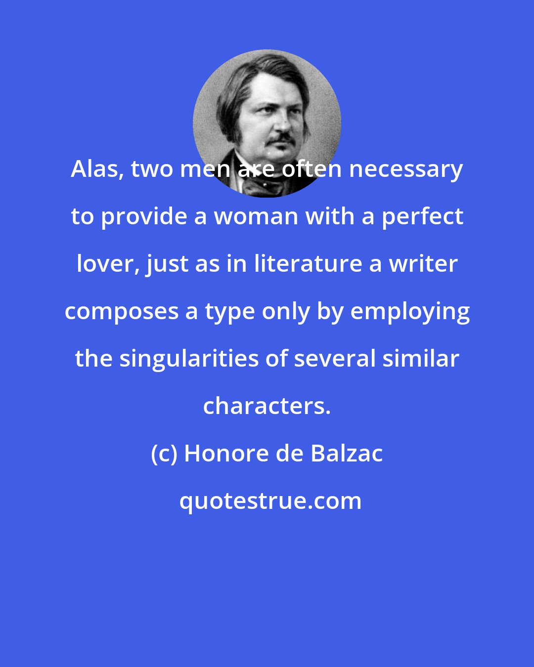 Honore de Balzac: Alas, two men are often necessary to provide a woman with a perfect lover, just as in literature a writer composes a type only by employing the singularities of several similar characters.