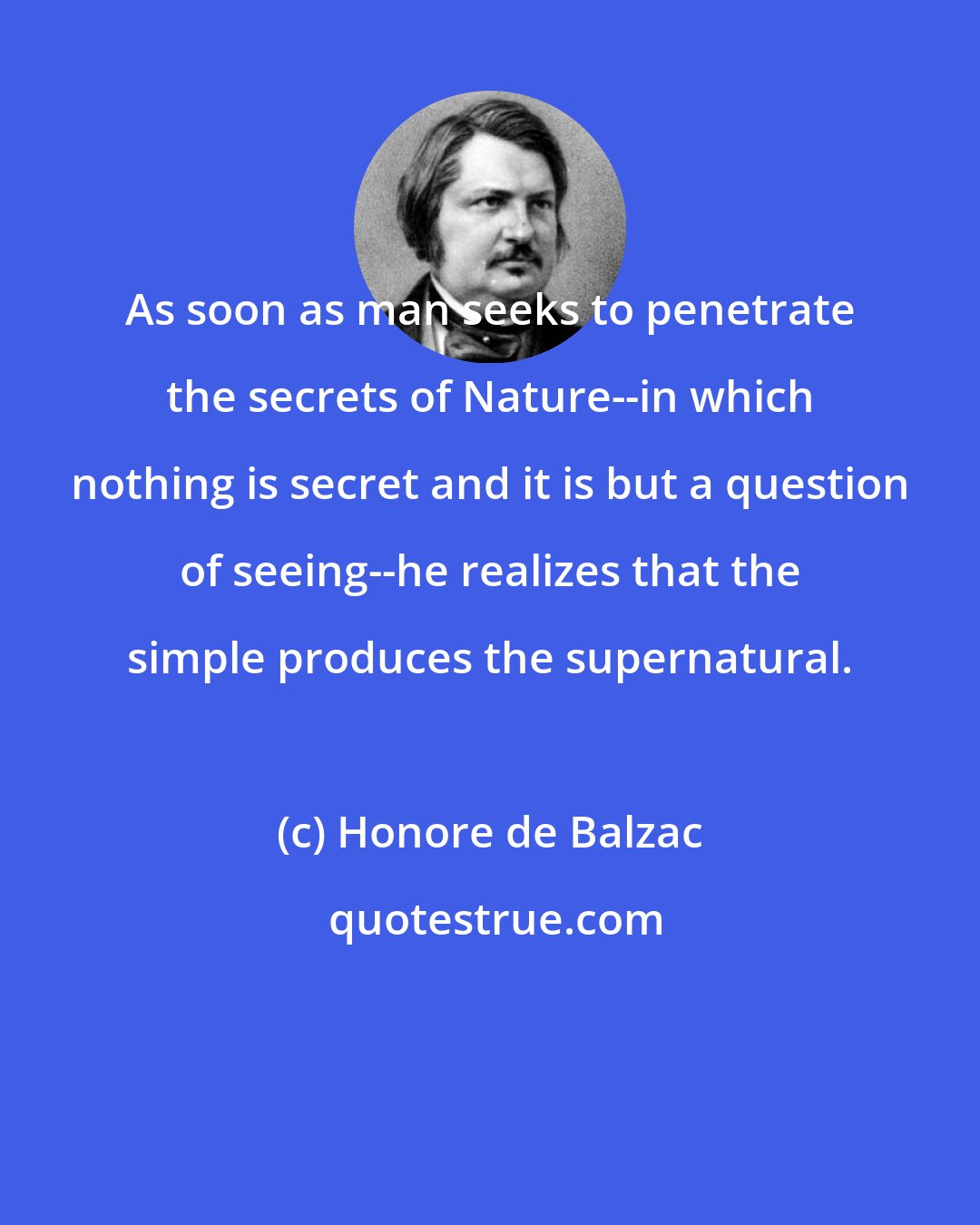 Honore de Balzac: As soon as man seeks to penetrate the secrets of Nature--in which nothing is secret and it is but a question of seeing--he realizes that the simple produces the supernatural.