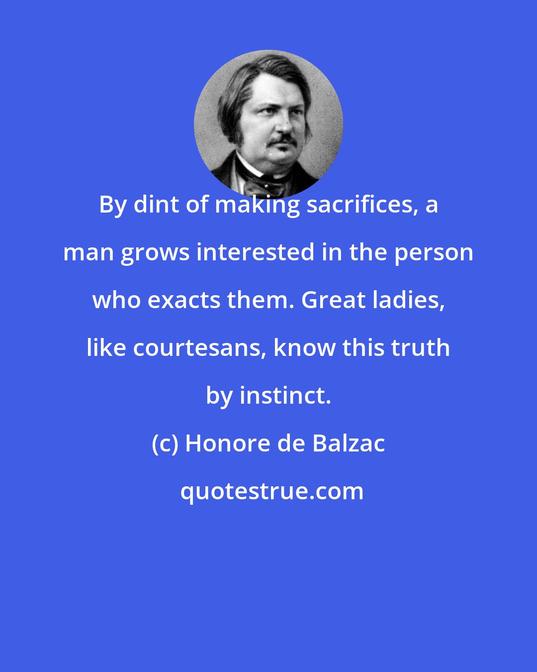 Honore de Balzac: By dint of making sacrifices, a man grows interested in the person who exacts them. Great ladies, like courtesans, know this truth by instinct.