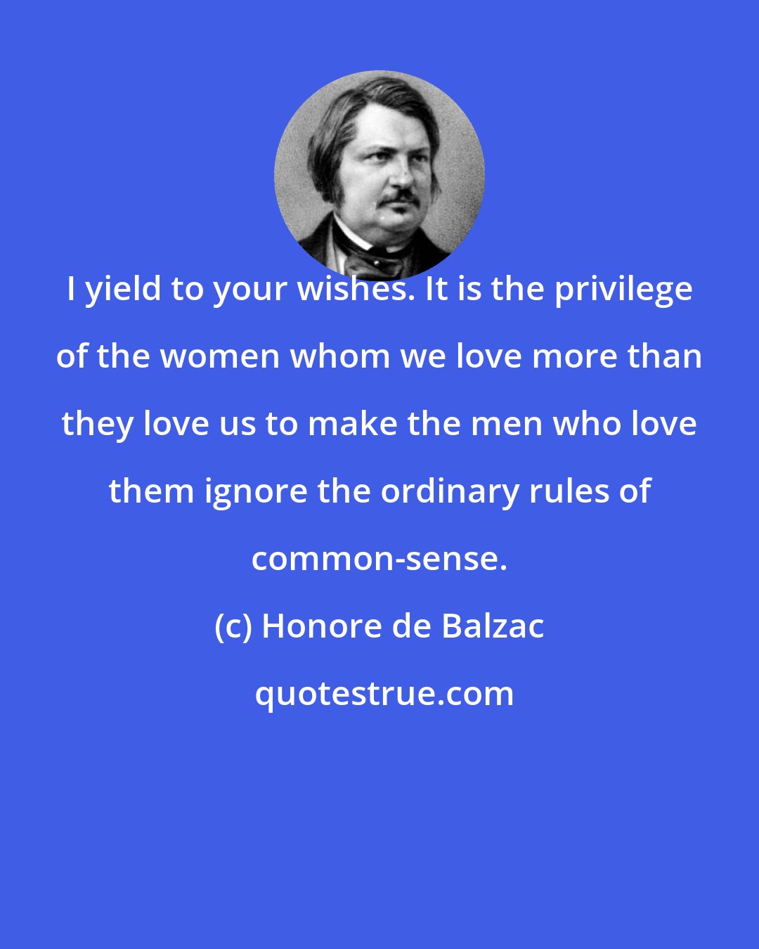 Honore de Balzac: I yield to your wishes. It is the privilege of the women whom we love more than they love us to make the men who love them ignore the ordinary rules of common-sense.