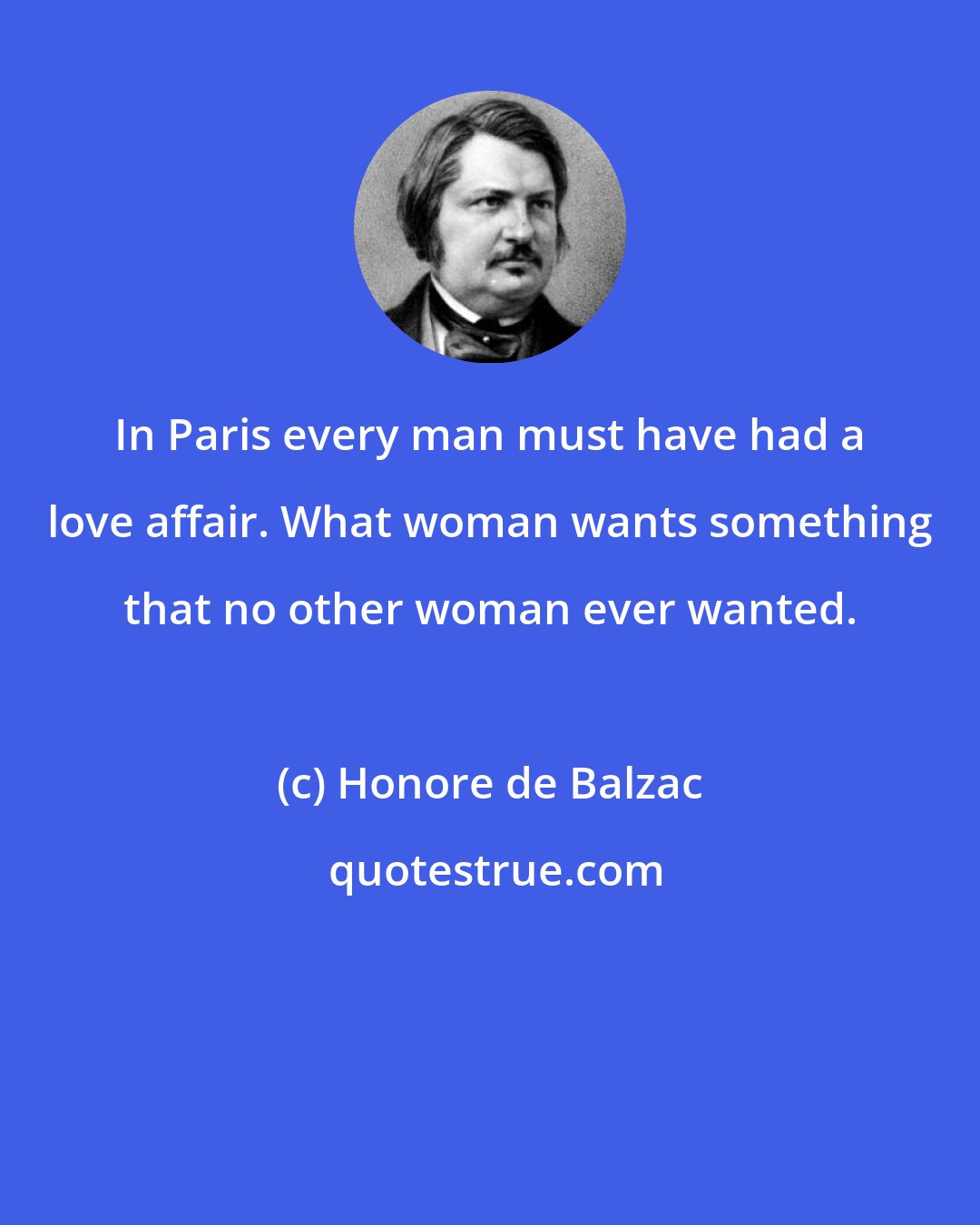 Honore de Balzac: In Paris every man must have had a love affair. What woman wants something that no other woman ever wanted.