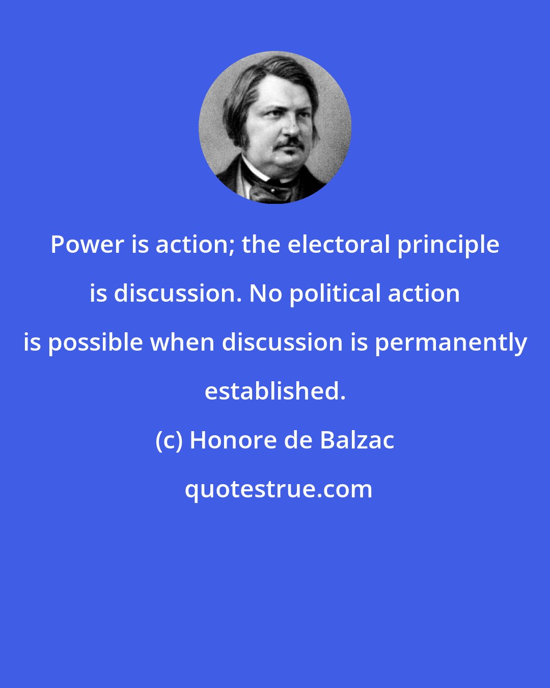 Honore de Balzac: Power is action; the electoral principle is discussion. No political action is possible when discussion is permanently established.